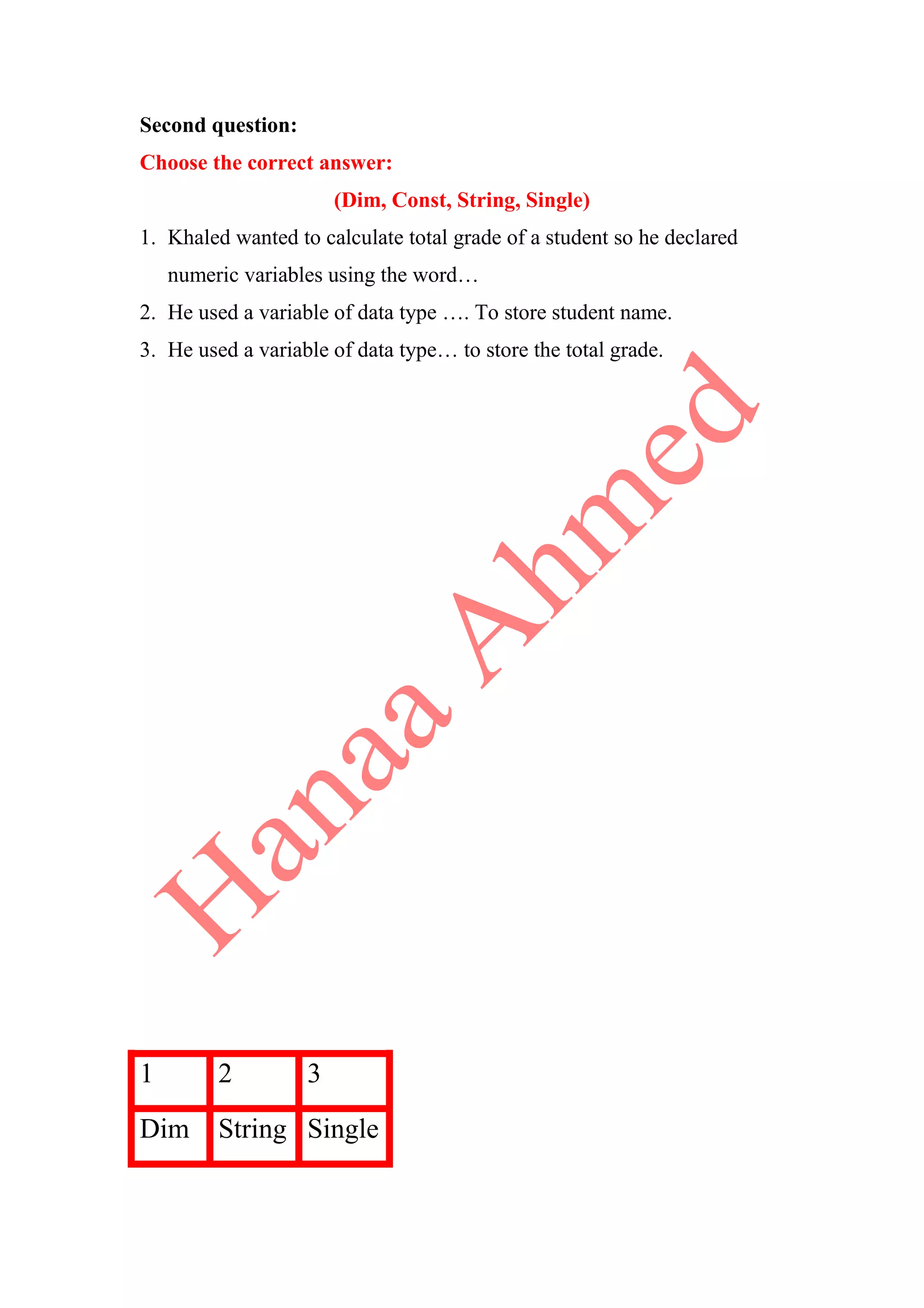 Second question:
Choose the correct answer:
(Dim, Const, String, Single)
1. Khaled wanted to calculate total grade of a student so he declared
numeric variables using the word…
2. He used a variable of data type …. To store student name.
3. He used a variable of data type… to store the total grade.
1 2 3
Dim String Single
 