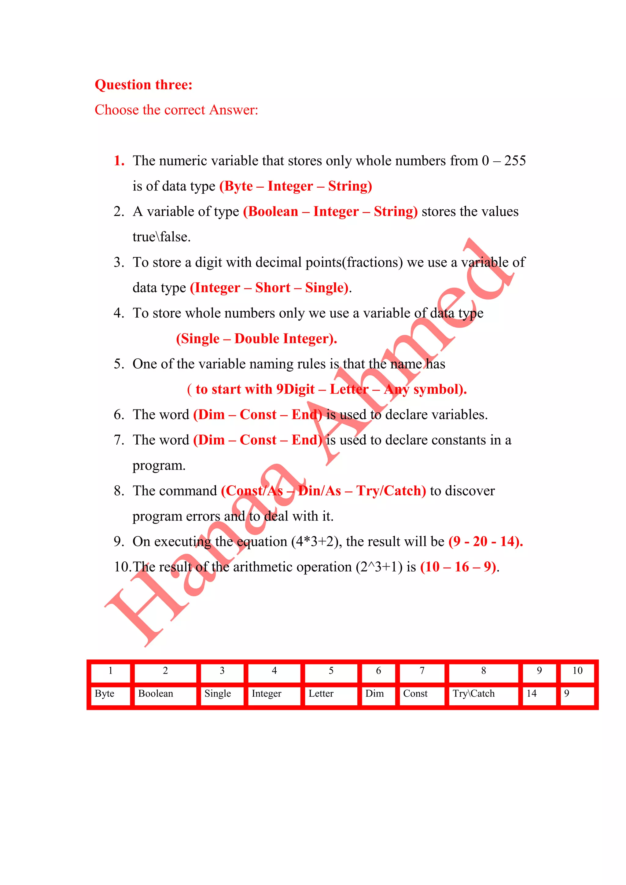 Question three:
Choose the correct Answer:
1. The numeric variable that stores only whole numbers from 0 – 255
is of data type (Byte – Integer – String)
2. A variable of type (Boolean – Integer – String) stores the values
truefalse.
3. To store a digit with decimal points(fractions) we use a variable of
data type (Integer – Short – Single).
4. To store whole numbers only we use a variable of data type
(Single – Double Integer).
5. One of the variable naming rules is that the name has
( to start with 9Digit – Letter – Any symbol).
6. The word (Dim – Const – End) is used to declare variables.
7. The word (Dim – Const – End) is used to declare constants in a
program.
8. The command (Const/As – Din/As – Try/Catch) to discover
program errors and to deal with it.
9. On executing the equation (4*3+2), the result will be (9 - 20 - 14).
10.The result of the arithmetic operation (2^3+1) is (10 – 16 – 9).
1 2 3 4 5 6 7 8 9 10
Byte Boolean Single Integer Letter Dim Const TryCatch 14 9
 