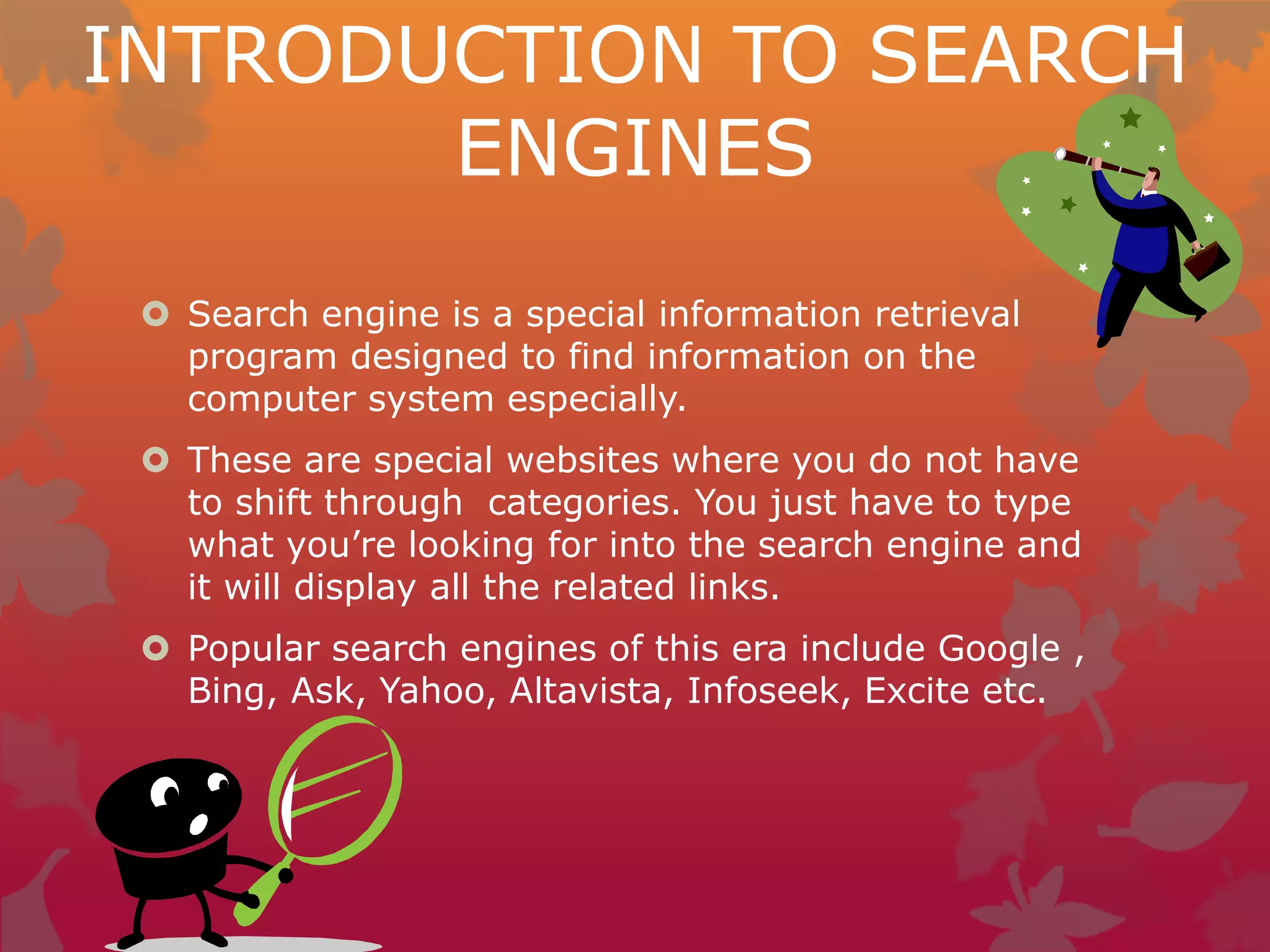 INTRODUCTION TO SEARCH
ENGINES
 Search engine is a special information retrieval
program designed to find information on the
computer system especially.
 These are special websites where you do not have
to shift through categories. You just have to type
what you’re looking for into the search engine and
it will display all the related links.
 Popular search engines of this era include Google ,
Bing, Ask, Yahoo, Altavista, Infoseek, Excite etc.
 
