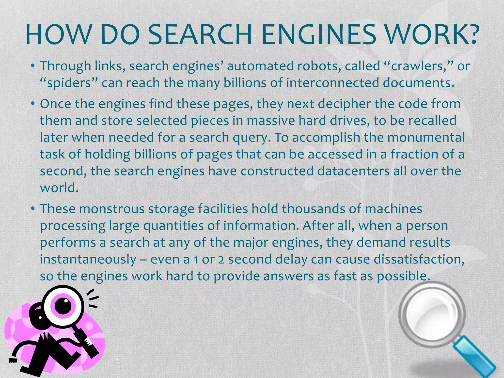 HOW DO SEARCH ENGINES WORK?
• Through links, search engines’ automated robots, called “crawlers,” or
“spiders” can reach the many billions of interconnected documents.
• Once the engines find these pages, they next decipher the code from
them and store selected pieces in massive hard drives, to be recalled
later when needed for a search query. To accomplish the monumental
task of holding billions of pages that can be accessed in a fraction of a
second, the search engines have constructed datacenters all over the
world.
• These monstrous storage facilities hold thousands of machines
processing large quantities of information. After all, when a person
performs a search at any of the major engines, they demand results
instantaneously – even a 1 or 2 second delay can cause dissatisfaction,
so the engines work hard to provide answers as fast as possible.
 