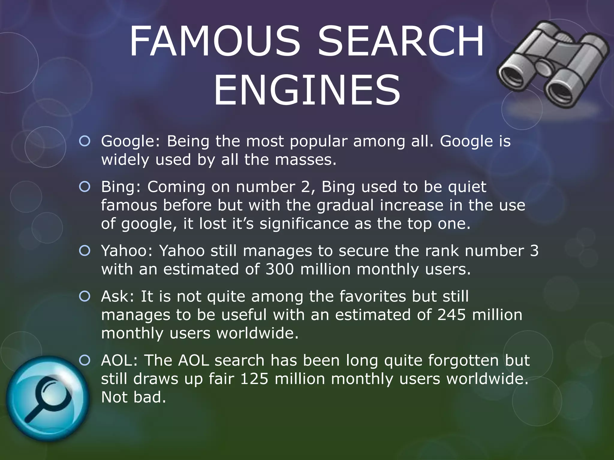 FAMOUS SEARCH
ENGINES
 Google: Being the most popular among all. Google is
widely used by all the masses.
 Bing: Coming on number 2, Bing used to be quiet
famous before but with the gradual increase in the use
of google, it lost it’s significance as the top one.
 Yahoo: Yahoo still manages to secure the rank number 3
with an estimated of 300 million monthly users.
 Ask: It is not quite among the favorites but still
manages to be useful with an estimated of 245 million
monthly users worldwide.
 AOL: The AOL search has been long quite forgotten but
still draws up fair 125 million monthly users worldwide.
Not bad.
 
