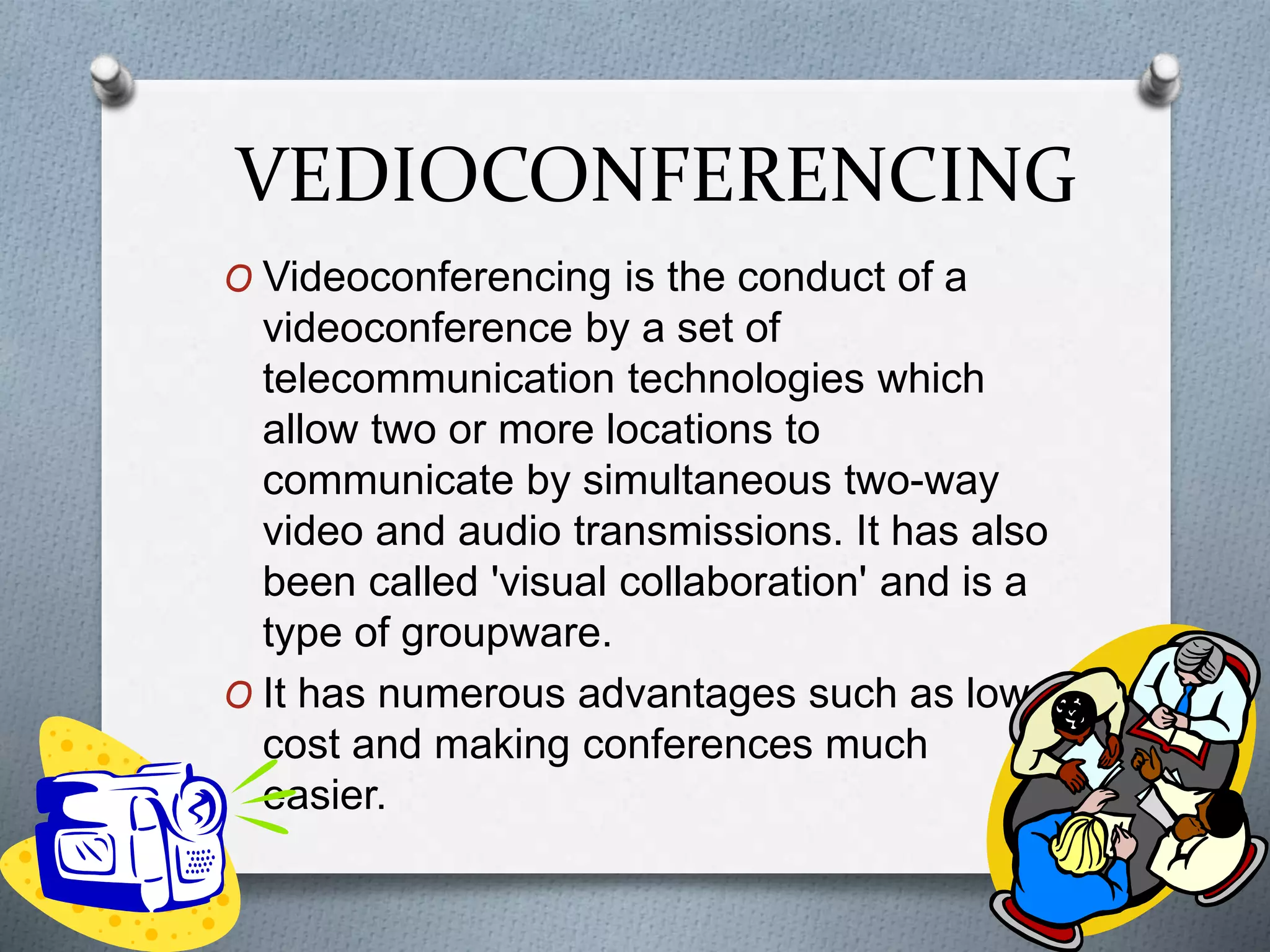 VEDIOCONFERENCING
O Videoconferencing is the conduct of a
videoconference by a set of
telecommunication technologies which
allow two or more locations to
communicate by simultaneous two-way
video and audio transmissions. It has also
been called 'visual collaboration' and is a
type of groupware.
O It has numerous advantages such as low
cost and making conferences much
easier.
 