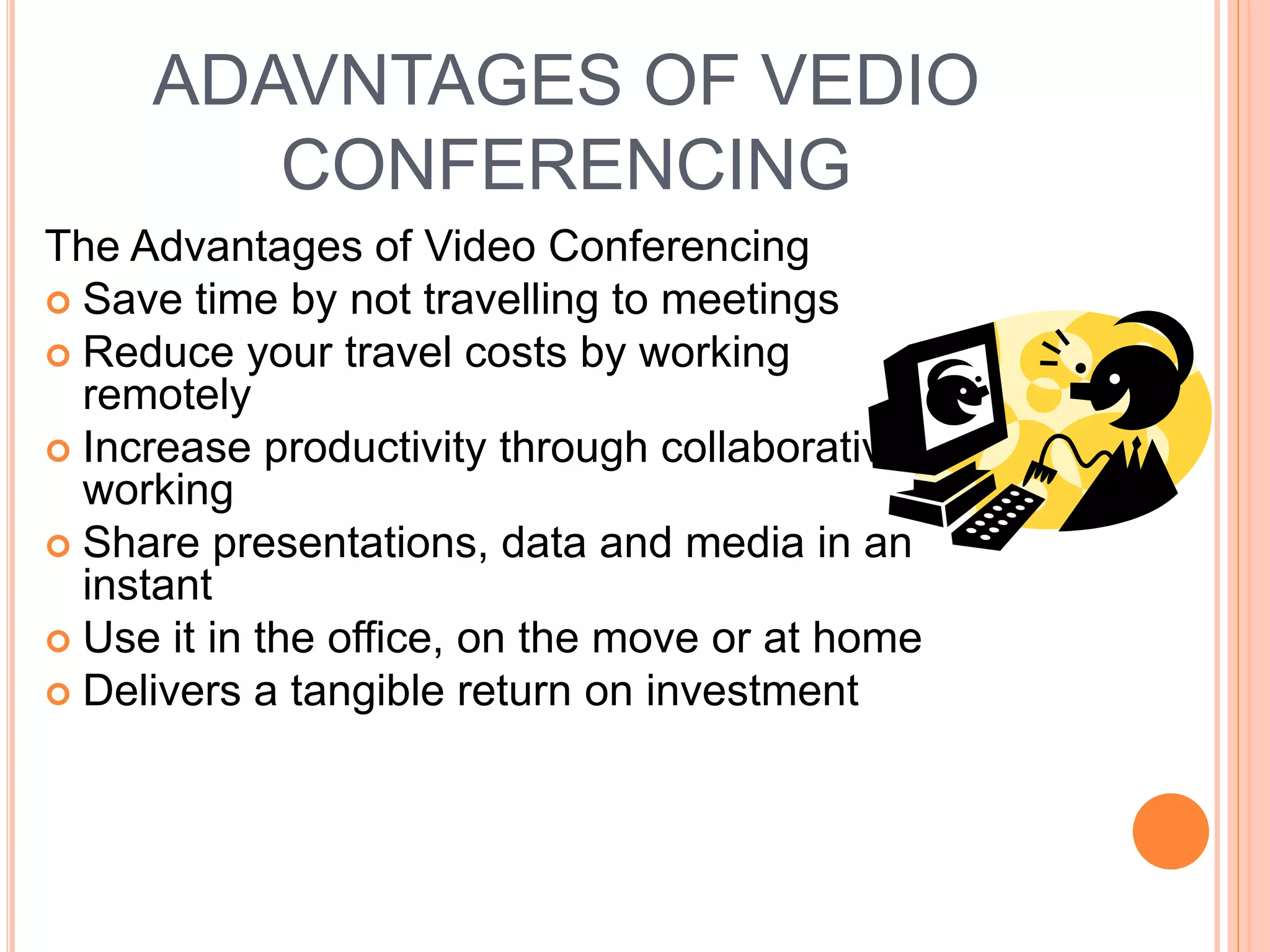 ADAVNTAGES OF VEDIO
CONFERENCING
The Advantages of Video Conferencing
 Save time by not travelling to meetings
 Reduce your travel costs by working
remotely
 Increase productivity through collaborative
working
 Share presentations, data and media in an
instant
 Use it in the office, on the move or at home
 Delivers a tangible return on investment
 