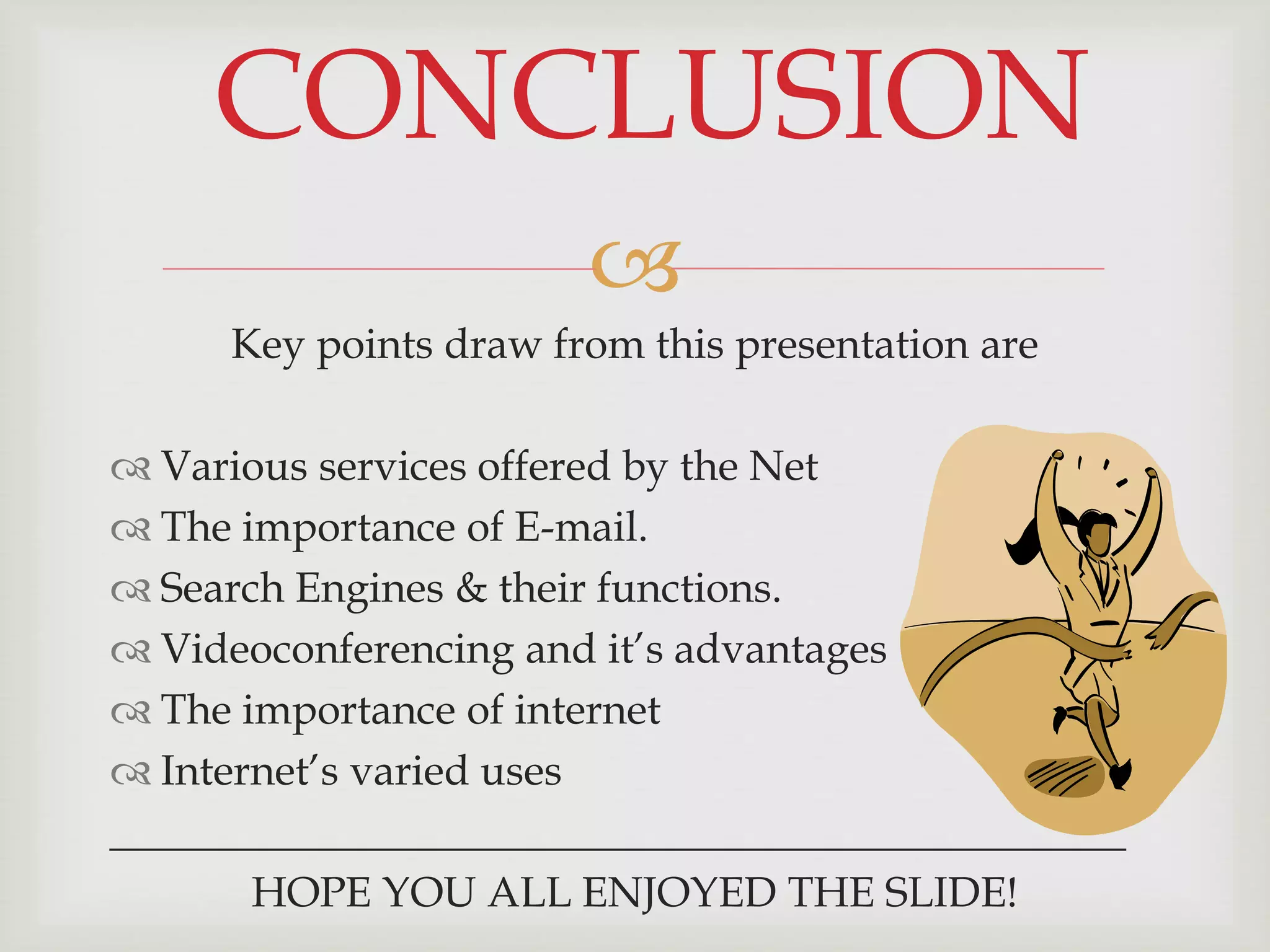 
Key points draw from this presentation are
 Various services offered by the Net
 The importance of E-mail.
 Search Engines & their functions.
 Videoconferencing and it’s advantages
 The importance of internet
 Internet’s varied uses
________________________________________________
HOPE YOU ALL ENJOYED THE SLIDE!
CONCLUSION
 