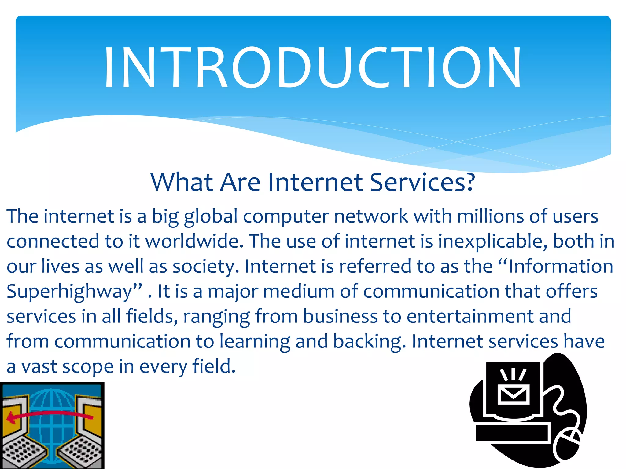 What Are Internet Services?
The internet is a big global computer network with millions of users
connected to it worldwide. The use of internet is inexplicable, both in
our lives as well as society. Internet is referred to as the “Information
Superhighway” . It is a major medium of communication that offers
services in all fields, ranging from business to entertainment and
from communication to learning and backing. Internet services have
a vast scope in every field.
INTRODUCTION
 