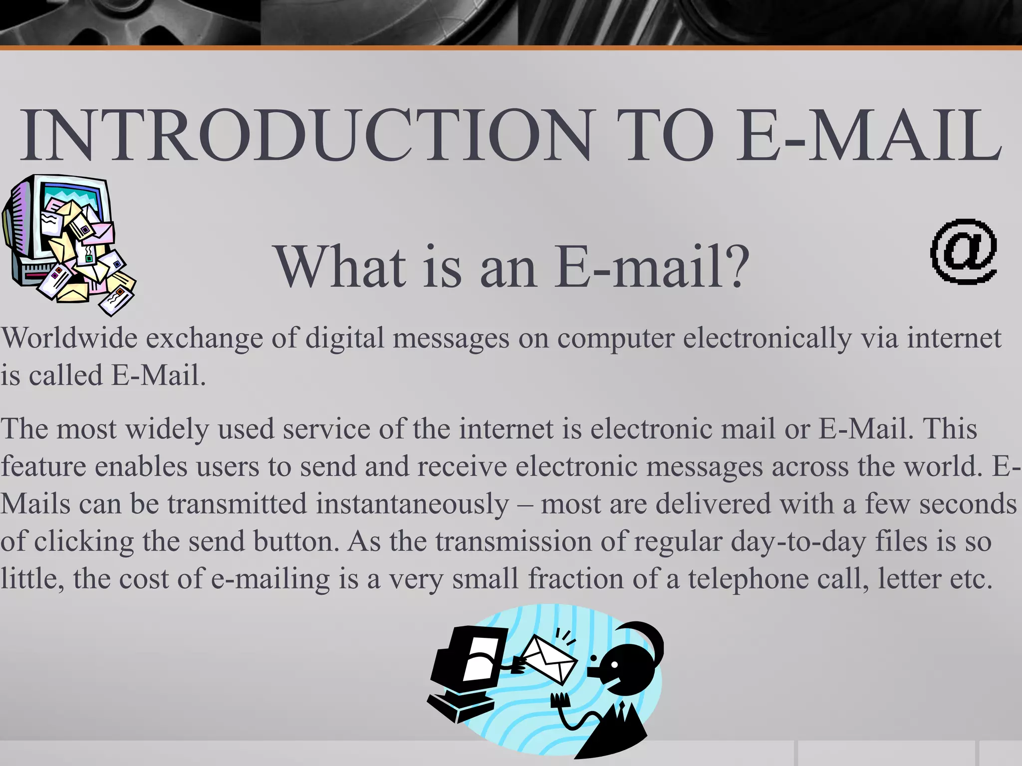 INTRODUCTION TO E-MAIL
What is an E-mail?
Worldwide exchange of digital messages on computer electronically via internet
is called E-Mail.
The most widely used service of the internet is electronic mail or E-Mail. This
feature enables users to send and receive electronic messages across the world. E-
Mails can be transmitted instantaneously – most are delivered with a few seconds
of clicking the send button. As the transmission of regular day-to-day files is so
little, the cost of e-mailing is a very small fraction of a telephone call, letter etc.
 
