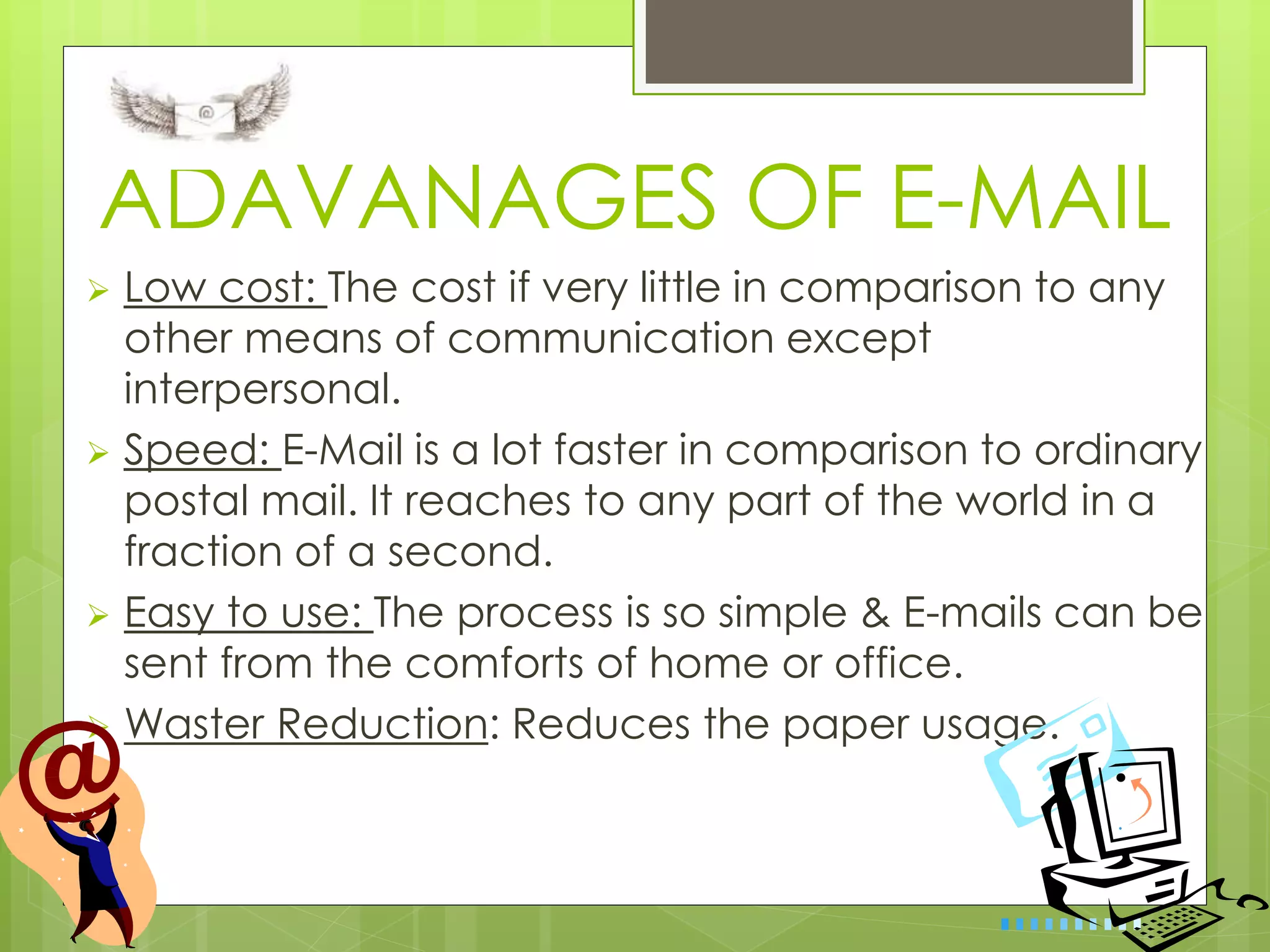 ADAVANAGES OF E-MAIL
 Low cost: The cost if very little in comparison to any
other means of communication except
interpersonal.
 Speed: E-Mail is a lot faster in comparison to ordinary
postal mail. It reaches to any part of the world in a
fraction of a second.
 Easy to use: The process is so simple & E-mails can be
sent from the comforts of home or office.
 Waster Reduction: Reduces the paper usage.
 