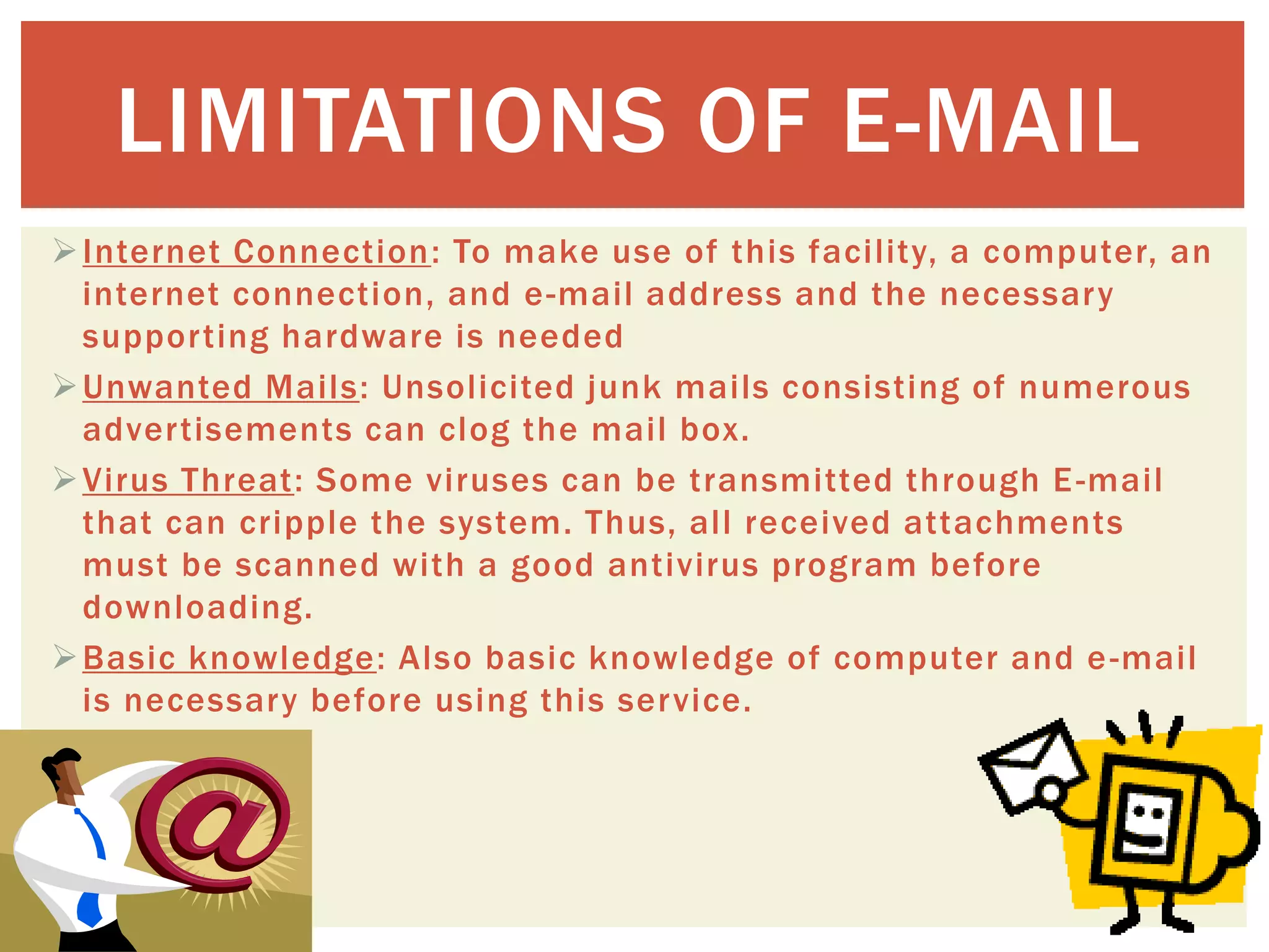Internet Connection: To make use of this facility, a computer, an
internet connection, and e-mail address and the necessary
supporting hardware is needed
Unwanted Mails: Unsolicited junk mails consisting of numerous
advertisements can clog the mail box.
Virus Threat: Some viruses can be transmitted through E-mail
that can cripple the system. Thus, all received attachments
must be scanned with a good antivirus program before
downloading.
Basic knowledge: Also basic knowledge of computer and e-mail
is necessary before using this service.
LIMITATIONS OF E-MAIL
 