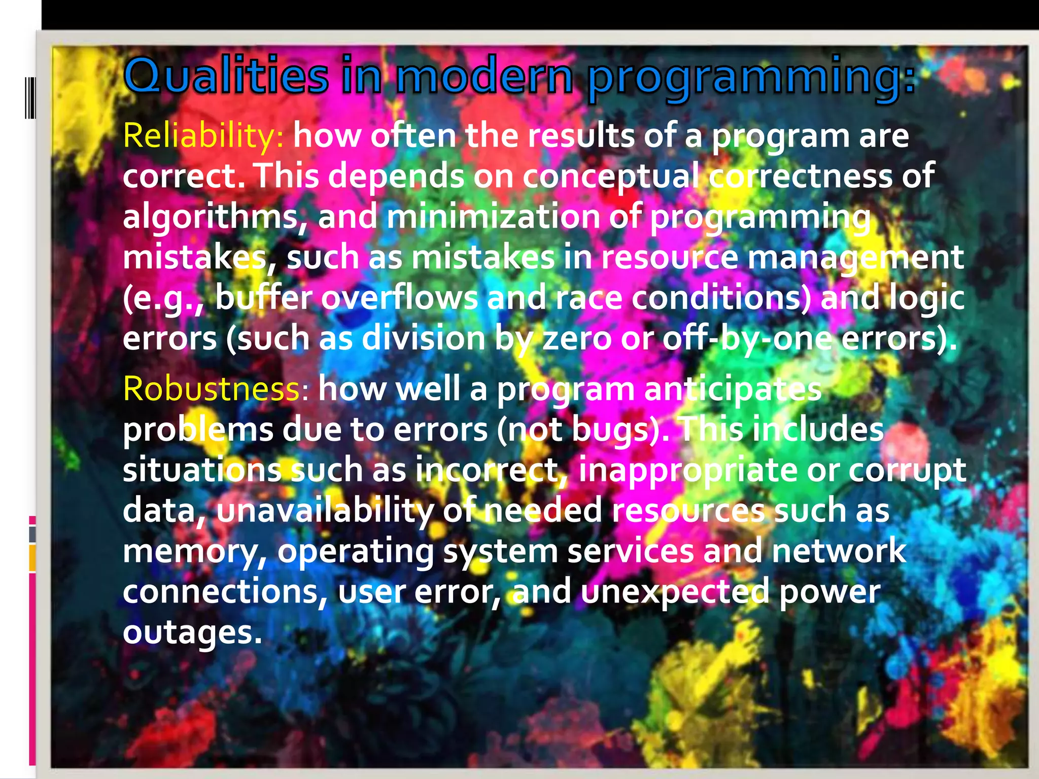 Reliability: how often the results of a program are correct.This depends on conceptual correctness of algorithms, and minimization of programming mistakes, such as mistakes in resource management (e.g., buffer overflows and race conditions) and logic errors (such as division by zero or off-by-one errors). Robustness: how well a program anticipates problems due to errors (not bugs).This includes situations such as incorrect, inappropriate or corrupt data, unavailability of needed resources such as memory, operating system services and network connections, user error, and unexpected power outages. 