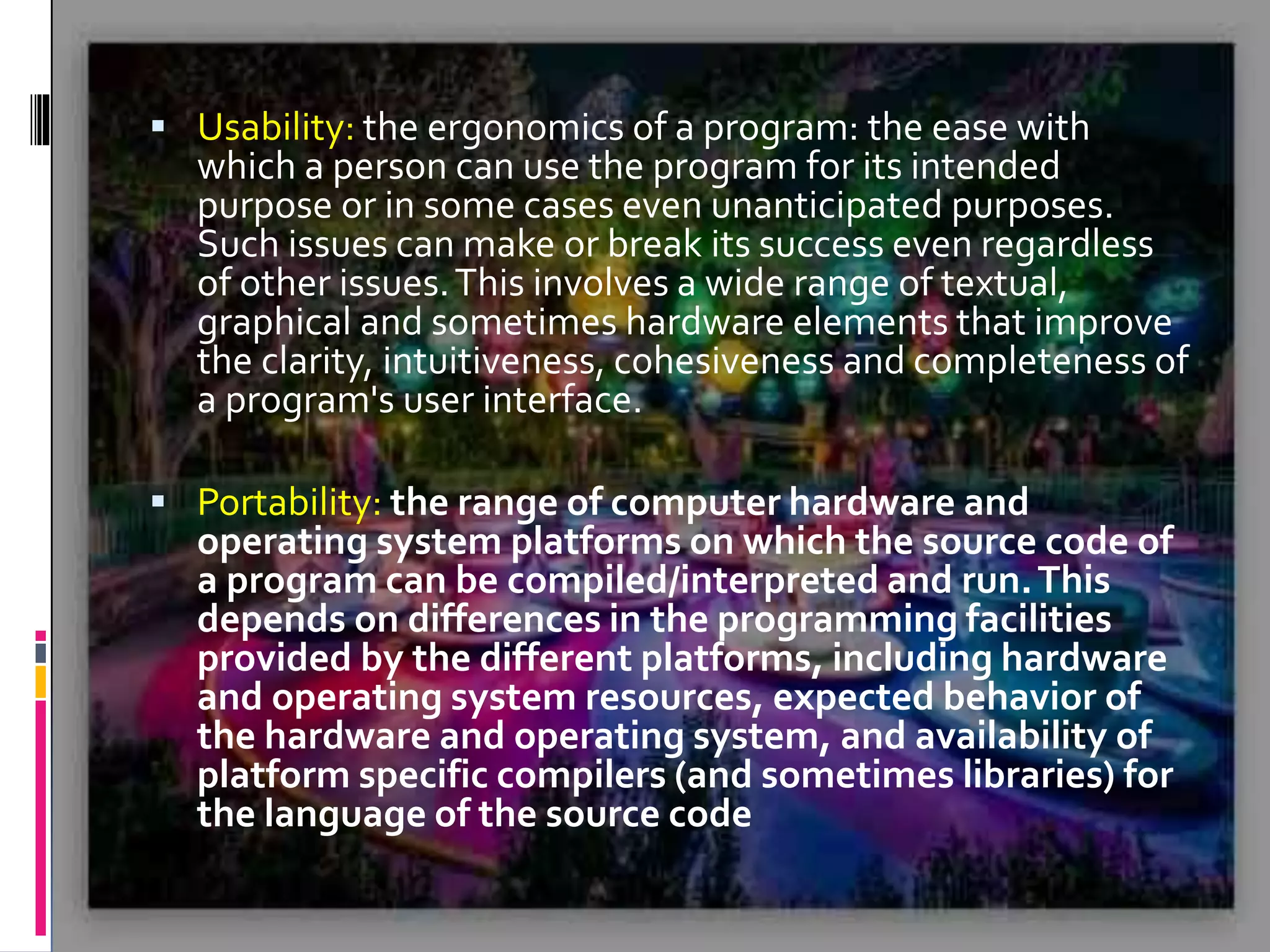  Usability: the ergonomics of a program: the ease with which a person can use the program for its intended purpose or in some cases even unanticipated purposes. Such issues can make or break its success even regardless of other issues.This involves a wide range of textual, graphical and sometimes hardware elements that improve the clarity, intuitiveness, cohesiveness and completeness of a program's user interface.  Portability: the range of computer hardware and operating system platforms on which the source code of a program can be compiled/interpreted and run.This depends on differences in the programming facilities provided by the different platforms, including hardware and operating system resources, expected behavior of the hardware and operating system, and availability of platform specific compilers (and sometimes libraries) for the language of the source code 