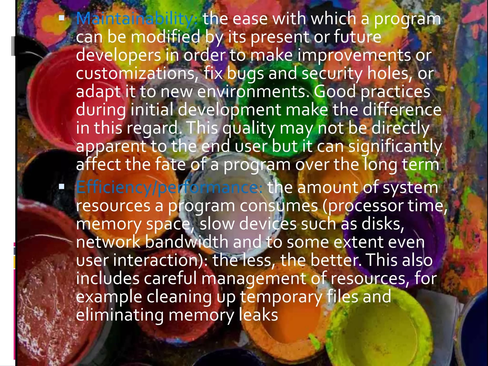  Maintainability: the ease with which a program can be modified by its present or future developers in order to make improvements or customizations, fix bugs and security holes, or adapt it to new environments. Good practices during initial development make the difference in this regard.This quality may not be directly apparent to the end user but it can significantly affect the fate of a program over the long term.  Efficiency/performance: the amount of system resources a program consumes (processor time, memory space, slow devices such as disks, network bandwidth and to some extent even user interaction): the less, the better.This also includes careful management of resources, for example cleaning up temporary files and eliminating memory leaks 