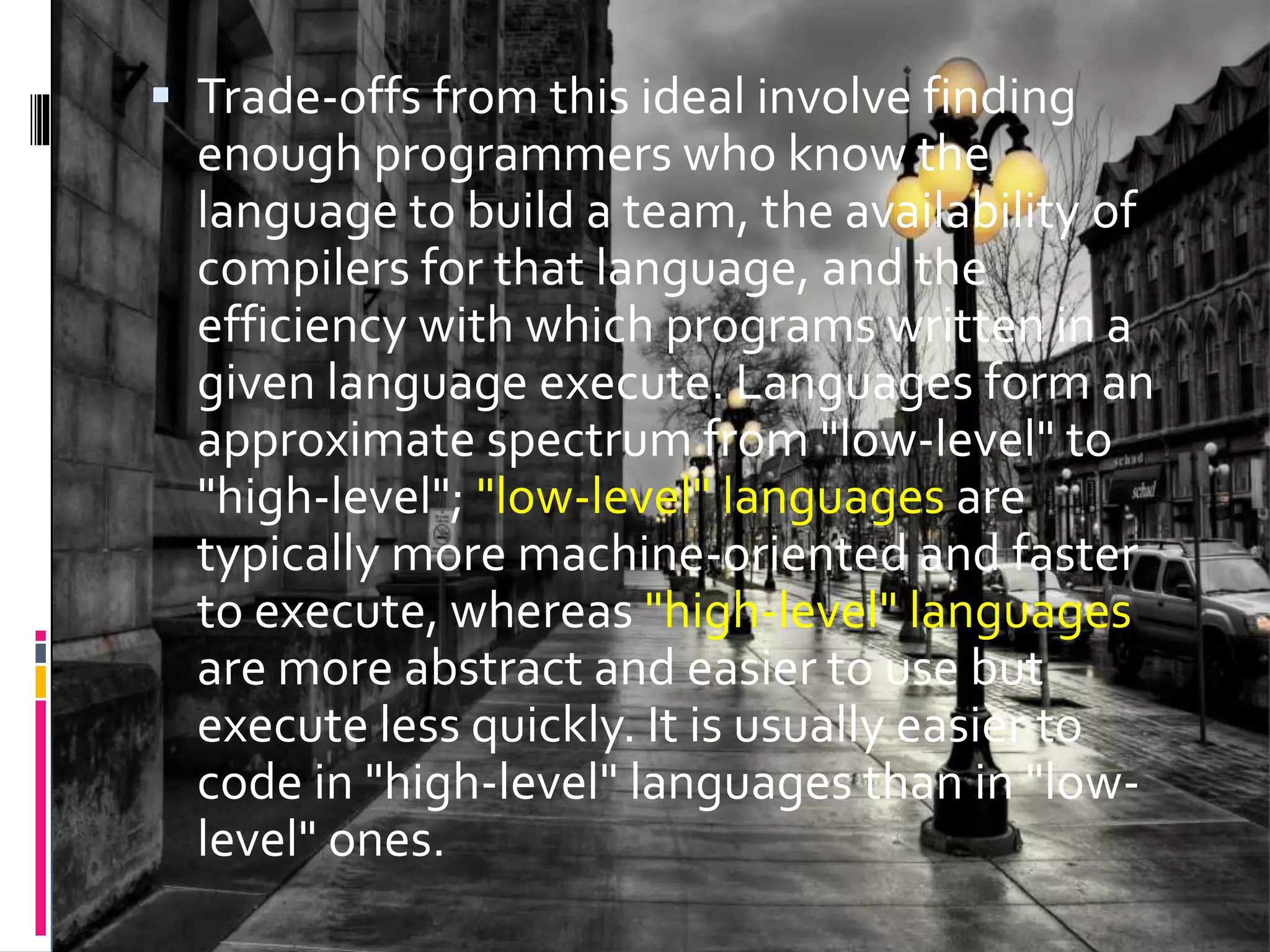  Trade-offs from this ideal involve finding enough programmers who know the language to build a team, the availability of compilers for that language, and the efficiency with which programs written in a given language execute. Languages form an approximate spectrum from "low-level" to "high-level"; "low-level" languages are typically more machine-oriented and faster to execute, whereas "high-level" languages are more abstract and easier to use but execute less quickly. It is usually easier to code in "high-level" languages than in "low- level" ones. 