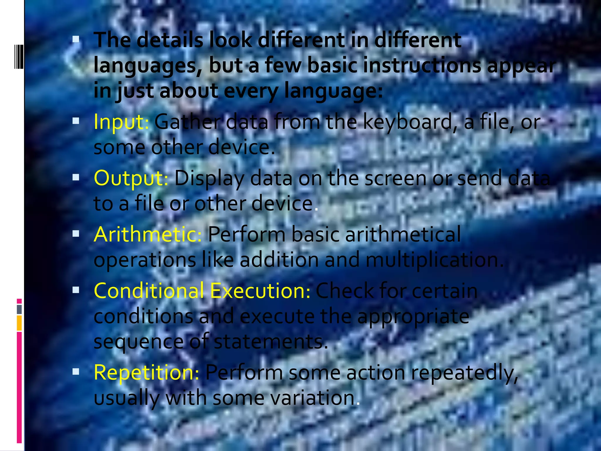  The details look different in different languages, but a few basic instructions appear in just about every language:  Input: Gather data from the keyboard, a file, or some other device.  Output: Display data on the screen or send data to a file or other device.  Arithmetic: Perform basic arithmetical operations like addition and multiplication.  Conditional Execution: Check for certain conditions and execute the appropriate sequence of statements.  Repetition: Perform some action repeatedly, usually with some variation. 