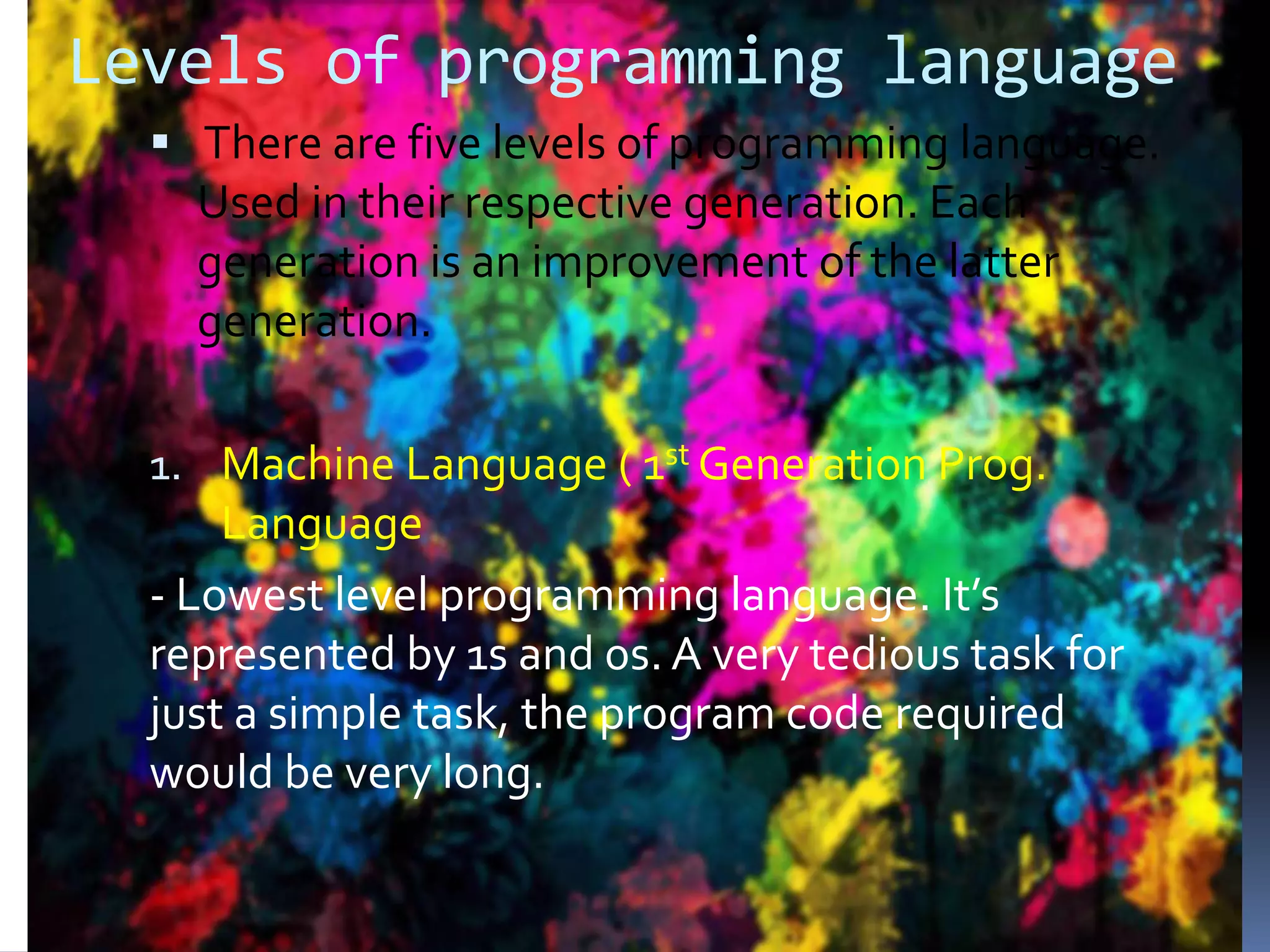 Levels of programming language  There are five levels of programming language. Used in their respective generation. Each generation is an improvement of the latter generation. 1. Machine Language ( 1st Generation Prog. Language - Lowest level programming language. It’s represented by 1s and 0s. A very tedious task for just a simple task, the program code required would be very long. 