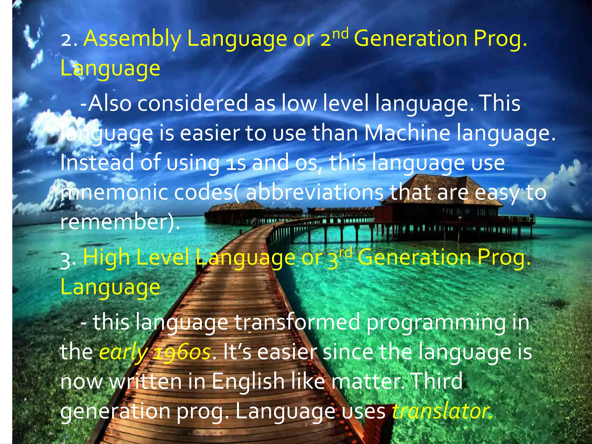 2. Assembly Language or 2nd Generation Prog. Language -Also considered as low level language.This language is easier to use than Machine language. Instead of using 1s and 0s, this language use mnemonic codes( abbreviations that are easy to remember). 3. High Level Language or 3rd Generation Prog. Language - this language transformed programming in the early 1960s. It’s easier since the language is now written in English like matter.Third generation prog. Language uses translator. 