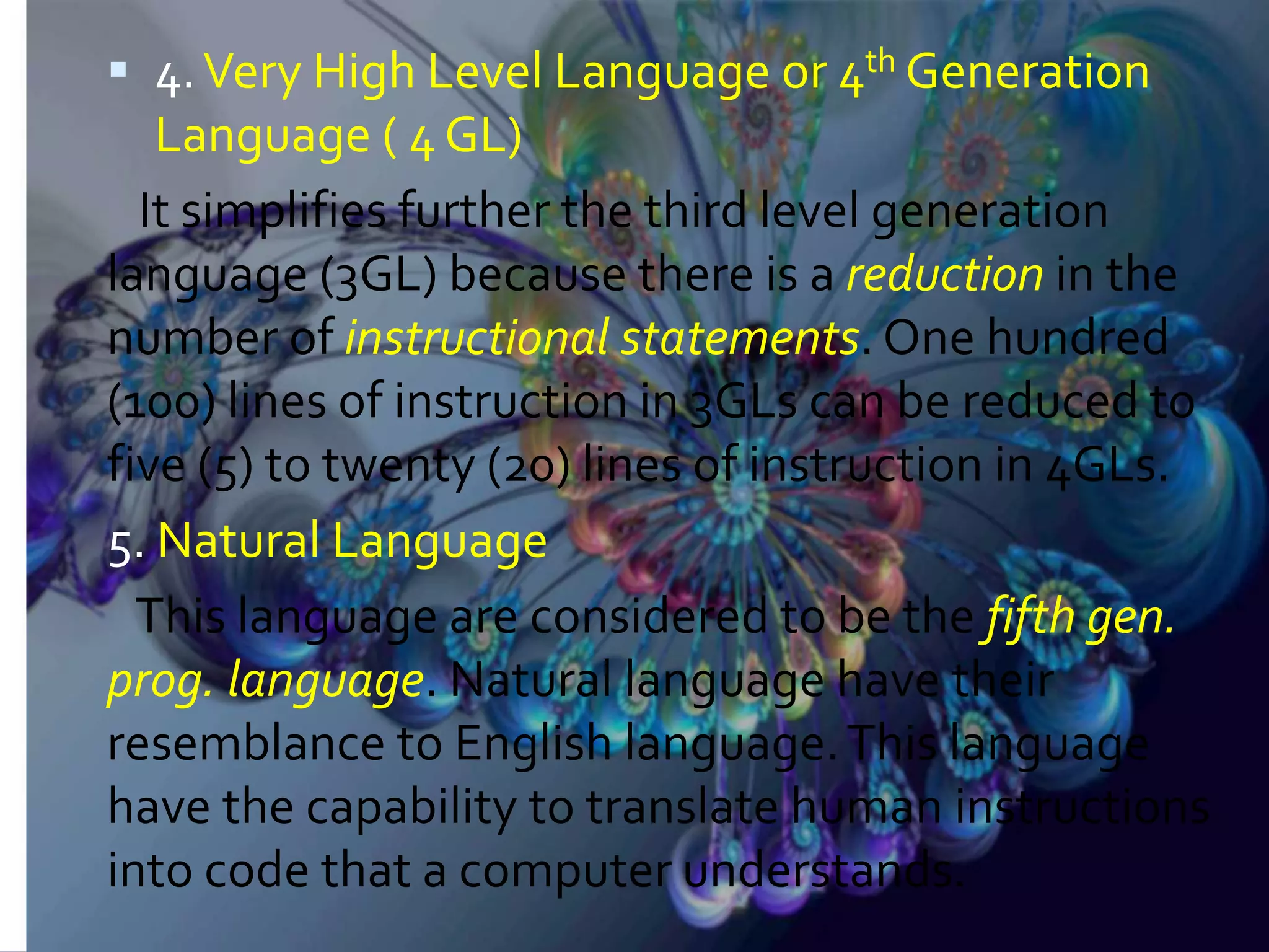  4.Very High Level Language or 4th Generation Language ( 4 GL) It simplifies further the third level generation language (3GL) because there is a reduction in the number of instructional statements. One hundred (100) lines of instruction in 3GLs can be reduced to five (5) to twenty (20) lines of instruction in 4GLs. 5. Natural Language This language are considered to be the fifth gen. prog. language. Natural language have their resemblance to English language.This language have the capability to translate human instructions into code that a computer understands. 