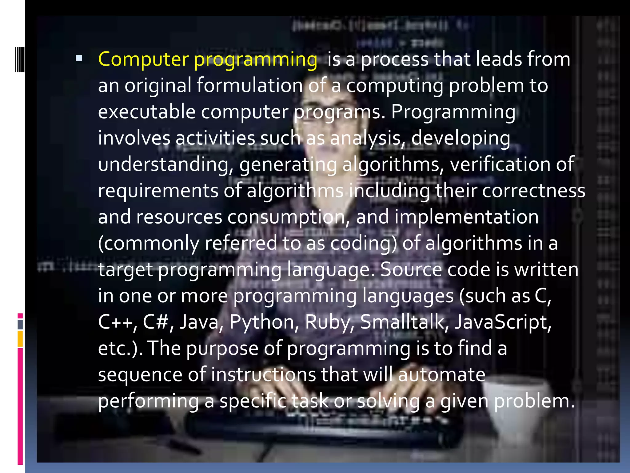  Computer programming is a process that leads from an original formulation of a computing problem to executable computer programs. Programming involves activities such as analysis, developing understanding, generating algorithms, verification of requirements of algorithms including their correctness and resources consumption, and implementation (commonly referred to as coding) of algorithms in a target programming language. Source code is written in one or more programming languages (such as C, C++, C#, Java, Python, Ruby, Smalltalk, JavaScript, etc.).The purpose of programming is to find a sequence of instructions that will automate performing a specific task or solving a given problem. 