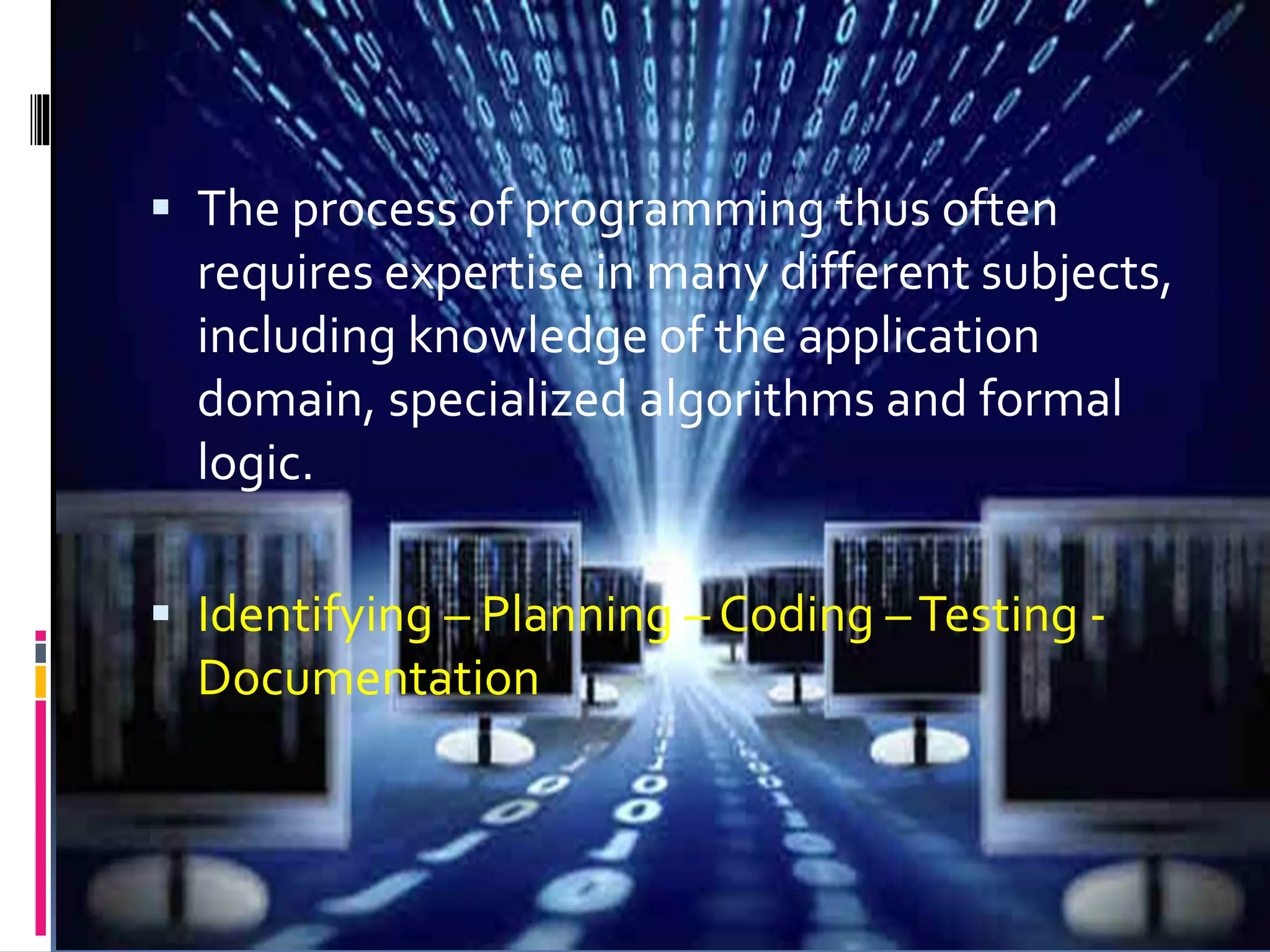  The process of programming thus often requires expertise in many different subjects, including knowledge of the application domain, specialized algorithms and formal logic.  Identifying – Planning – Coding –Testing - Documentation 