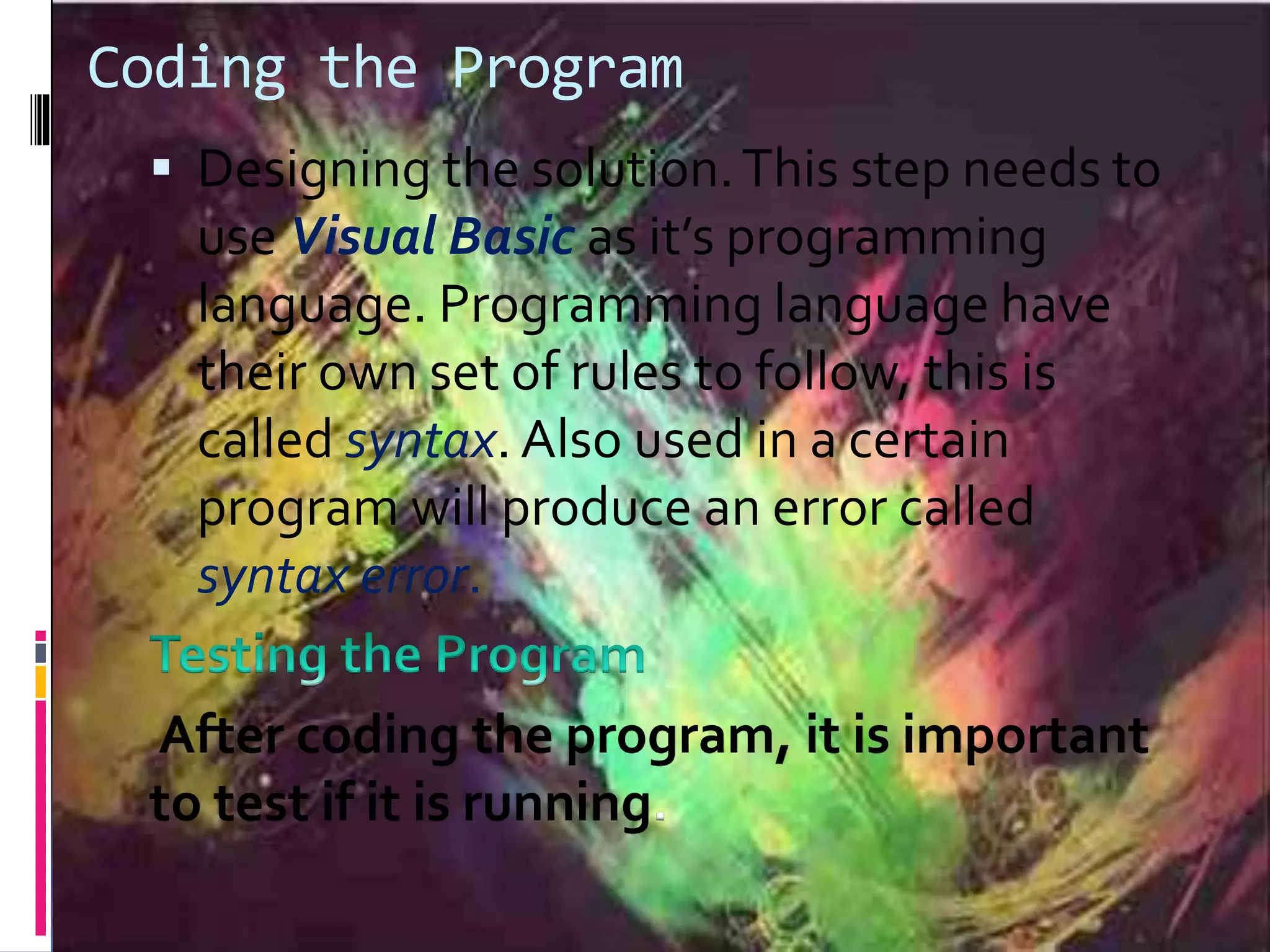 Coding the Program  Designing the solution.This step needs to use Visual Basic as it’s programming language. Programming language have their own set of rules to follow, this is called syntax. Also used in a certain program will produce an error called syntax error. After coding the program, it is important to test if it is running. 