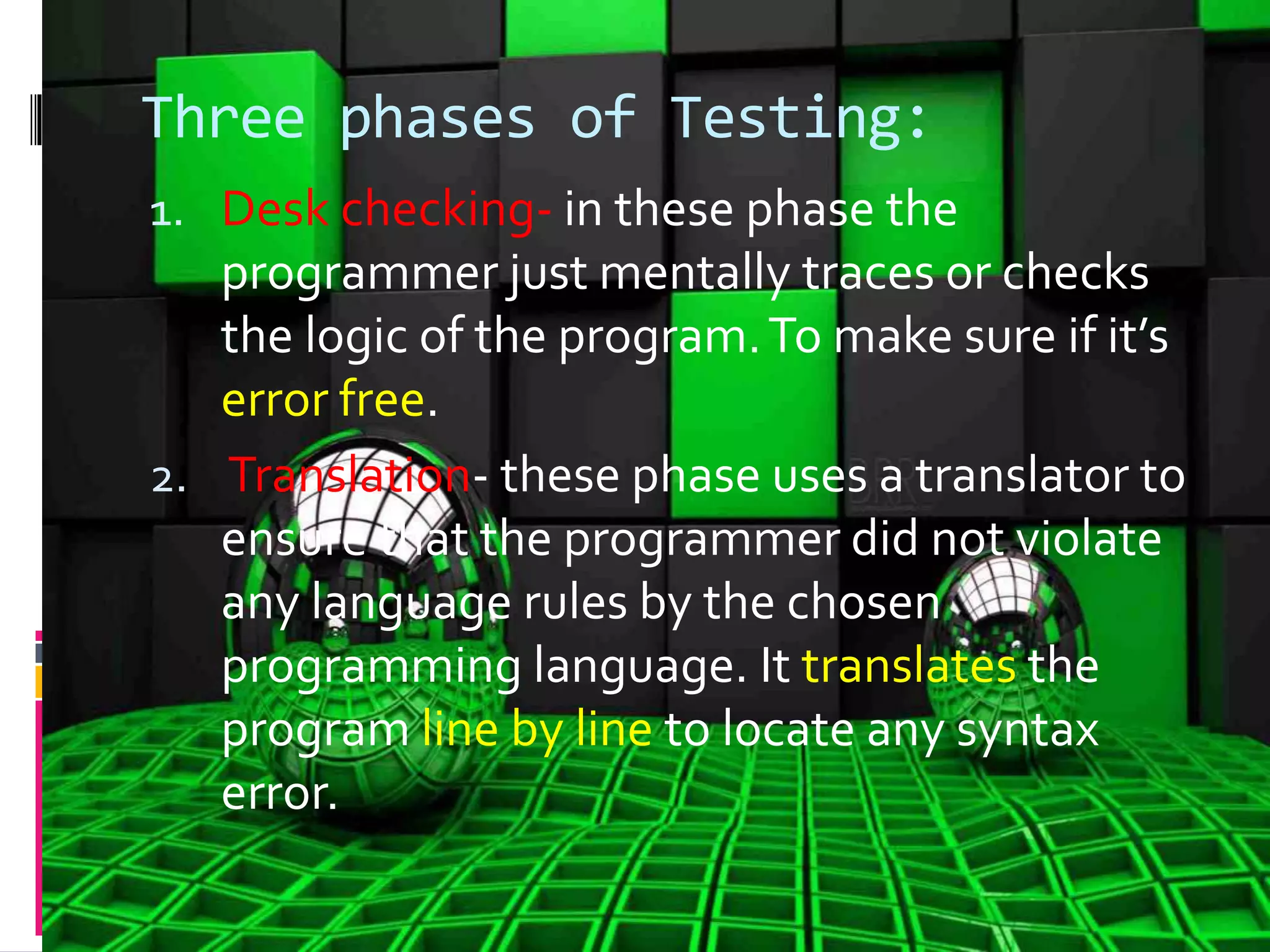 Three phases of Testing: 1. Desk checking- in these phase the programmer just mentally traces or checks the logic of the program.To make sure if it’s error free. 2. Translation- these phase uses a translator to ensure that the programmer did not violate any language rules by the chosen programming language. It translates the program line by line to locate any syntax error. 