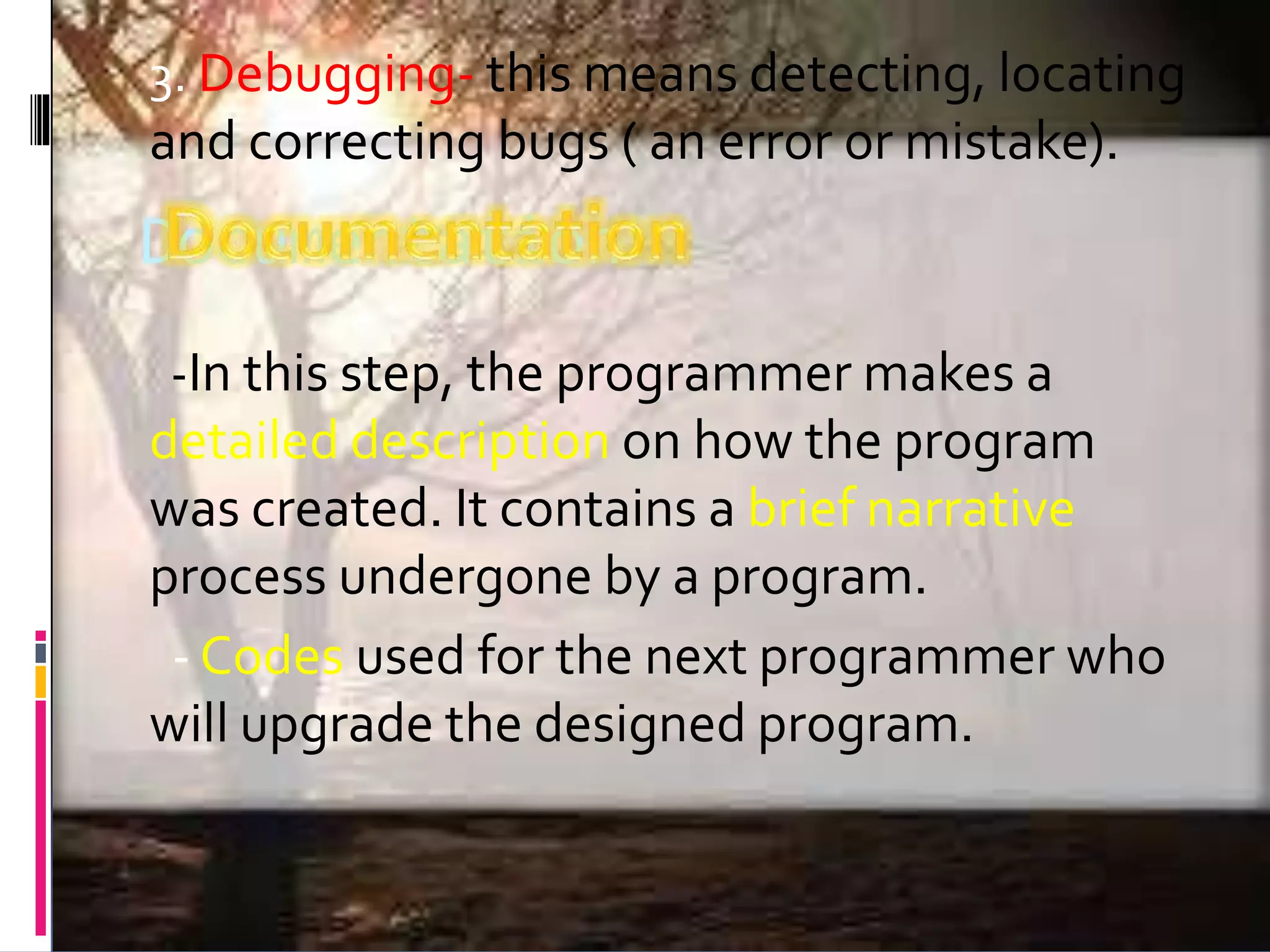 Documentation 3. Debugging- this means detecting, locating and correcting bugs ( an error or mistake). -In this step, the programmer makes a detailed description on how the program was created. It contains a brief narrative process undergone by a program. - Codes used for the next programmer who will upgrade the designed program. 