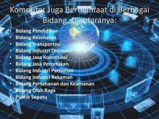 Komputer Juga Bermanfaat di Berbagai
Bidang, Diantaranya:
• Bidang Pendidikan
• Bidang Kesehatan
• Bidang Transportasi
• Bidang industri Otomotif
• Bidang Jasa Konstruksi
• Bidang Jasa Percetakan
• Bidang Industri Perfilman
• Bidang Industri Rekaman
• Bidang Pertahanan dan Keamanan
• Bidang Olah Raga
• Pabrik Sepatu
 