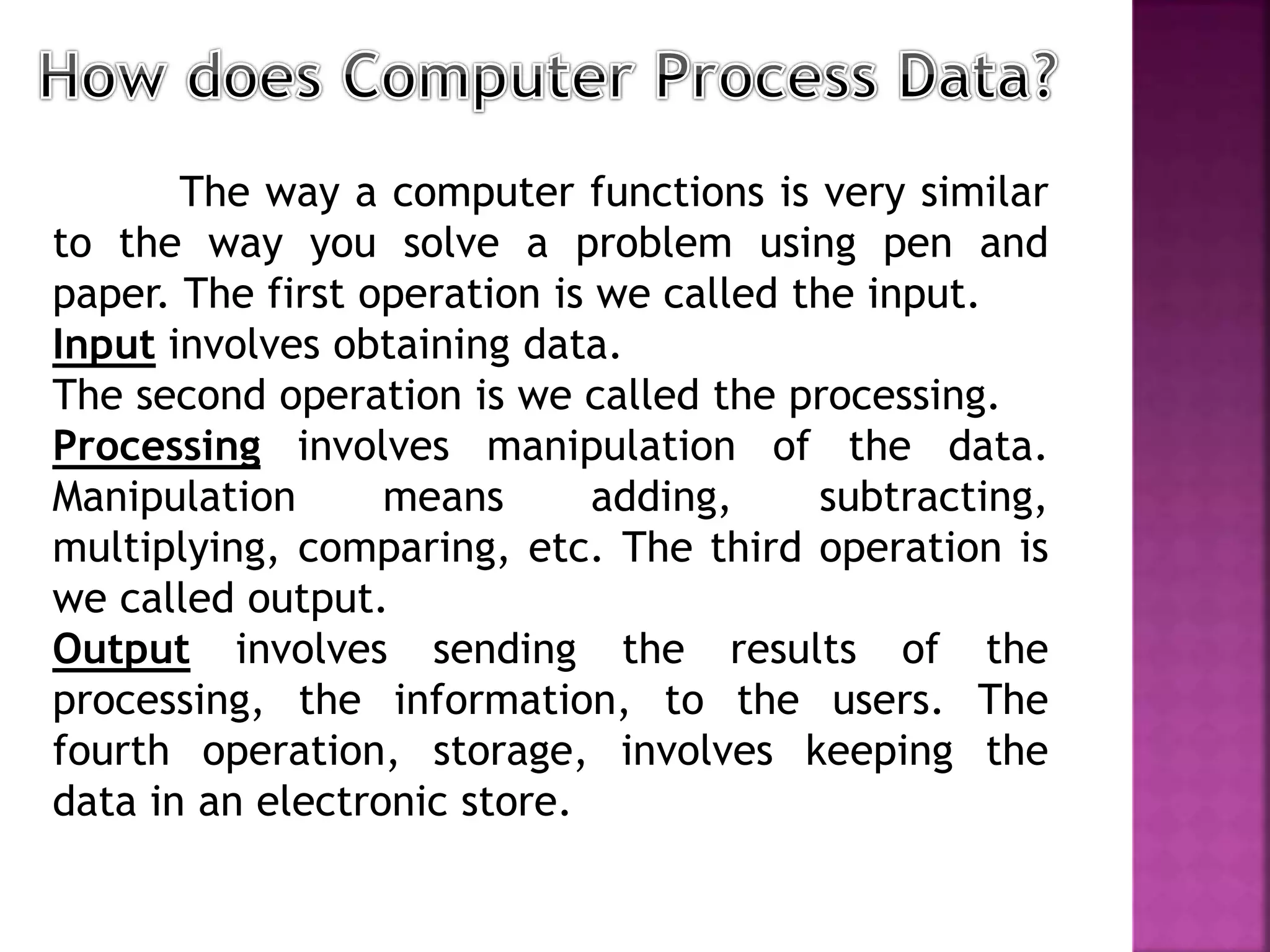The way a computer functions is very similar
to the way you solve a problem using pen and
paper. The first operation is we called the input.
Input involves obtaining data.
The second operation is we called the processing.
Processing involves manipulation of the data.
Manipulation means adding, subtracting,
multiplying, comparing, etc. The third operation is
we called output.
Output involves sending the results of the
processing, the information, to the users. The
fourth operation, storage, involves keeping the
data in an electronic store.
 