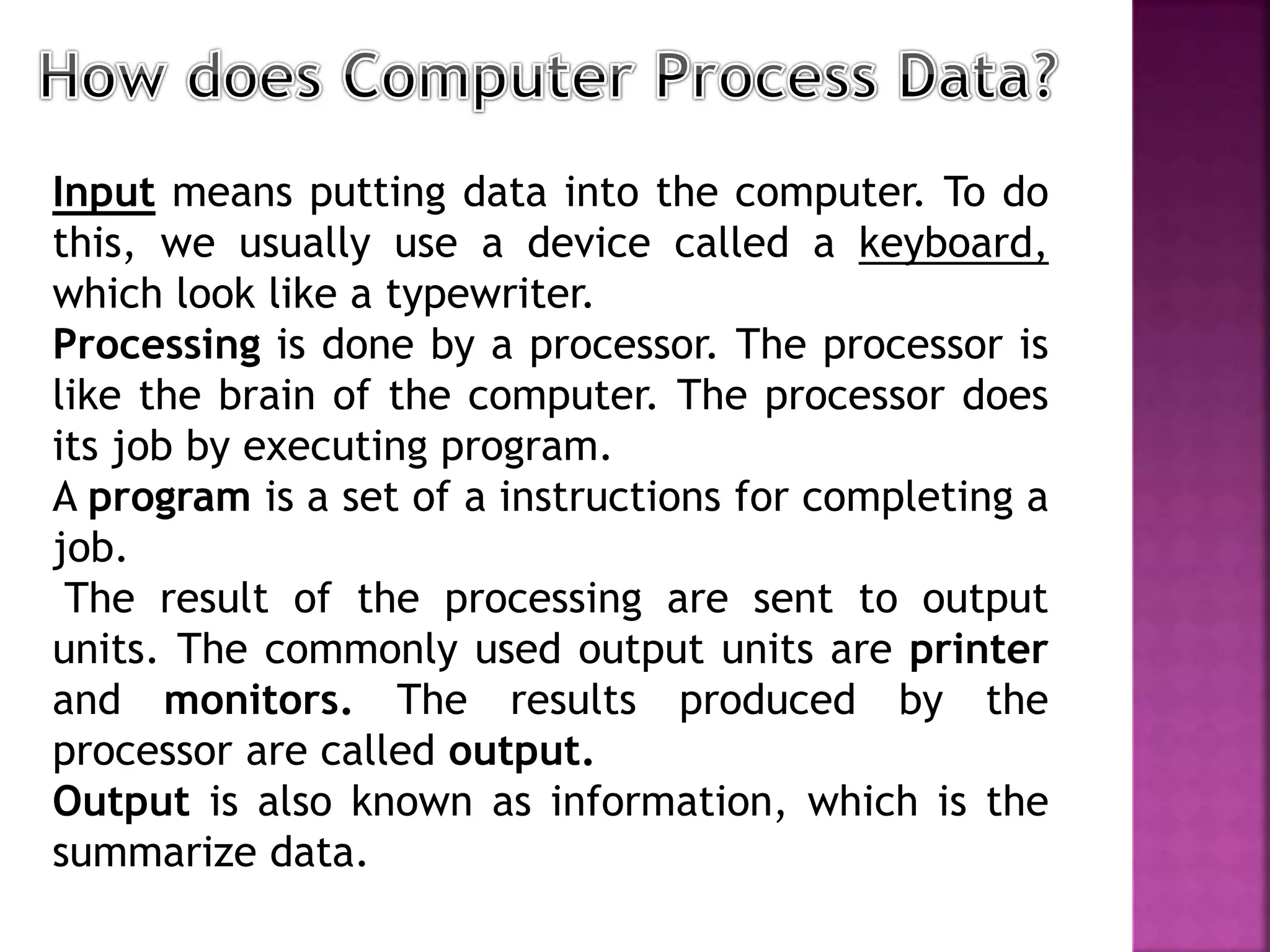 Input means putting data into the computer. To do
this, we usually use a device called a keyboard,
which look like a typewriter.
Processing is done by a processor. The processor is
like the brain of the computer. The processor does
its job by executing program.
A program is a set of a instructions for completing a
job.
The result of the processing are sent to output
units. The commonly used output units are printer
and monitors. The results produced by the
processor are called output.
Output is also known as information, which is the
summarize data.
 