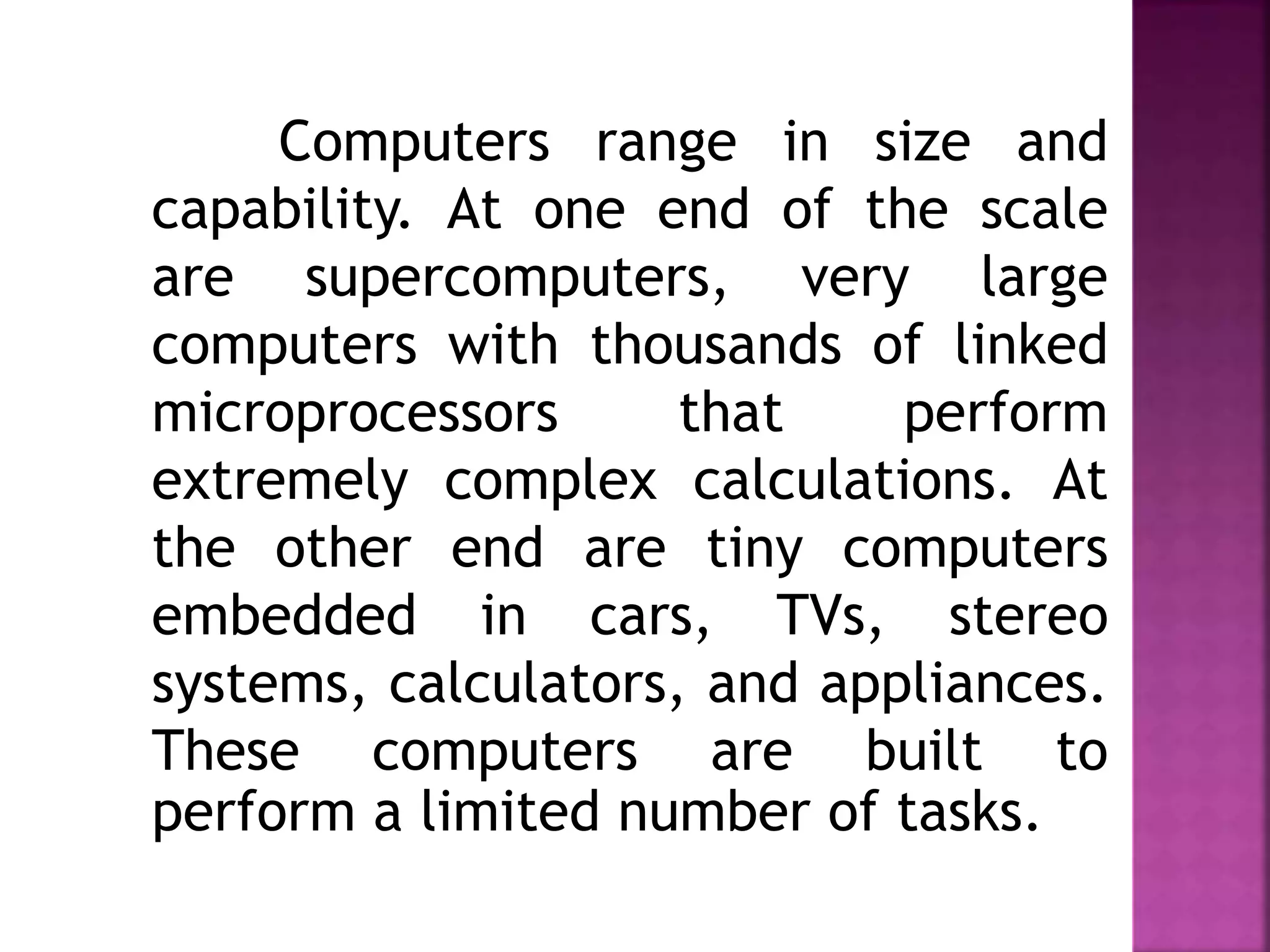 Computers range in size and
capability. At one end of the scale
are supercomputers, very large
computers with thousands of linked
microprocessors that perform
extremely complex calculations. At
the other end are tiny computers
embedded in cars, TVs, stereo
systems, calculators, and appliances.
These computers are built to
perform a limited number of tasks.
 