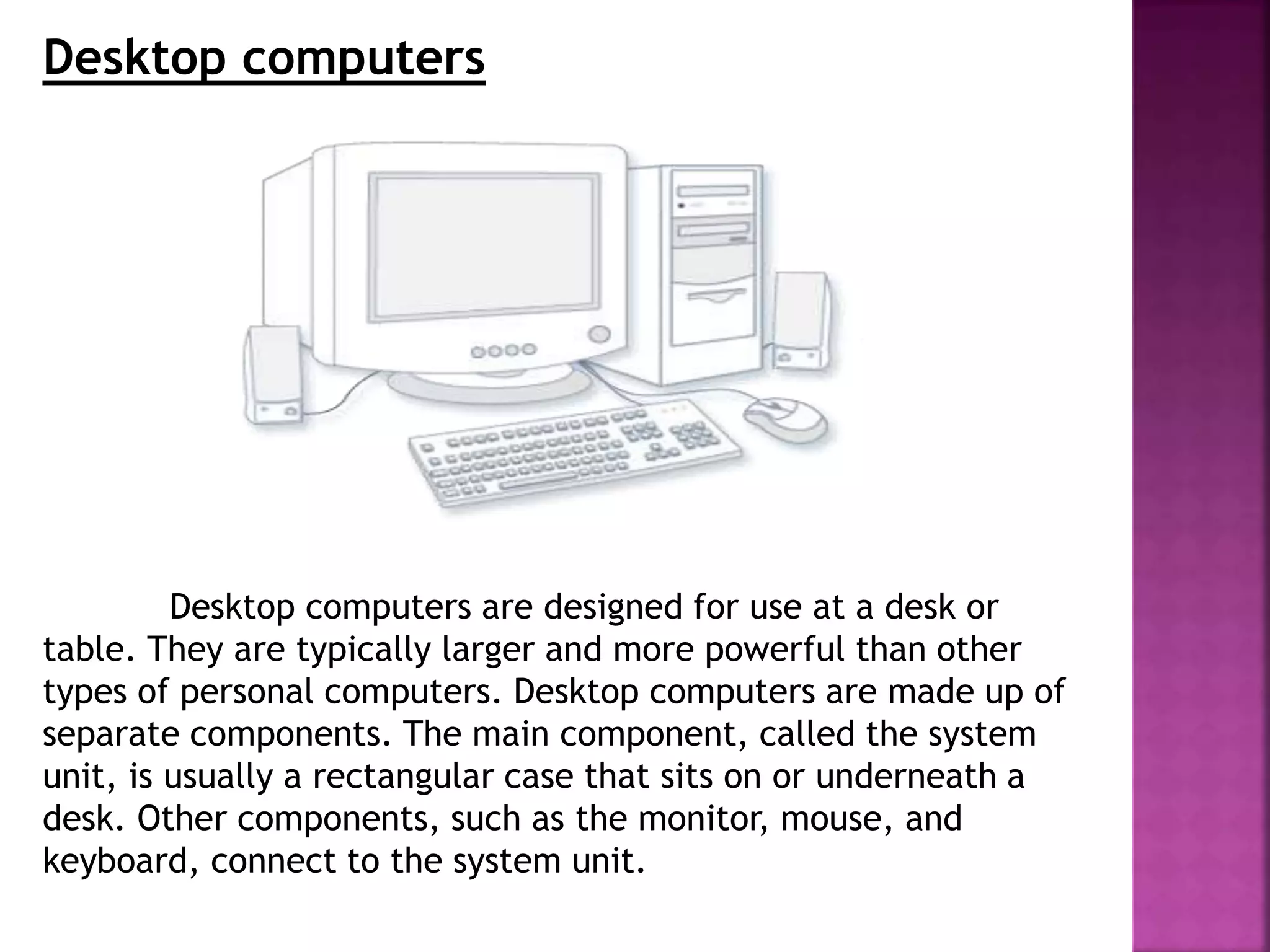 Desktop computers
Desktop computers are designed for use at a desk or
table. They are typically larger and more powerful than other
types of personal computers. Desktop computers are made up of
separate components. The main component, called the system
unit, is usually a rectangular case that sits on or underneath a
desk. Other components, such as the monitor, mouse, and
keyboard, connect to the system unit.
 