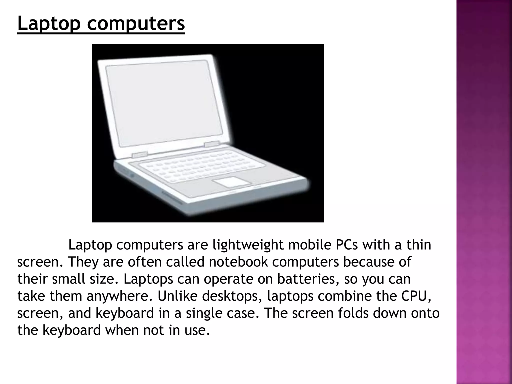 Laptop computers
Laptop computers are lightweight mobile PCs with a thin
screen. They are often called notebook computers because of
their small size. Laptops can operate on batteries, so you can
take them anywhere. Unlike desktops, laptops combine the CPU,
screen, and keyboard in a single case. The screen folds down onto
the keyboard when not in use.
 