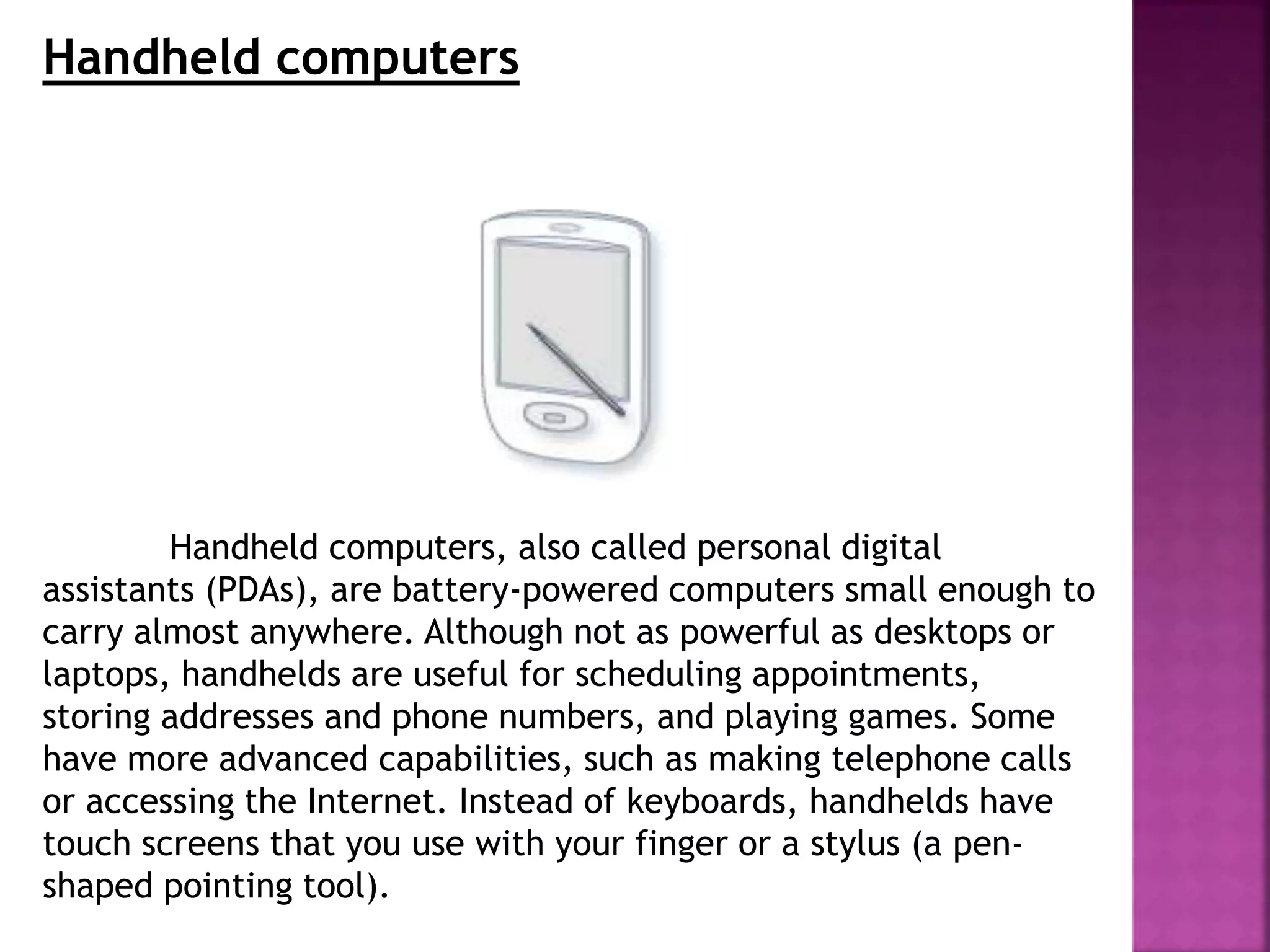 Handheld computers
Handheld computers, also called personal digital
assistants (PDAs), are battery-powered computers small enough to
carry almost anywhere. Although not as powerful as desktops or
laptops, handhelds are useful for scheduling appointments,
storing addresses and phone numbers, and playing games. Some
have more advanced capabilities, such as making telephone calls
or accessing the Internet. Instead of keyboards, handhelds have
touch screens that you use with your finger or a stylus (a pen-
shaped pointing tool).
 