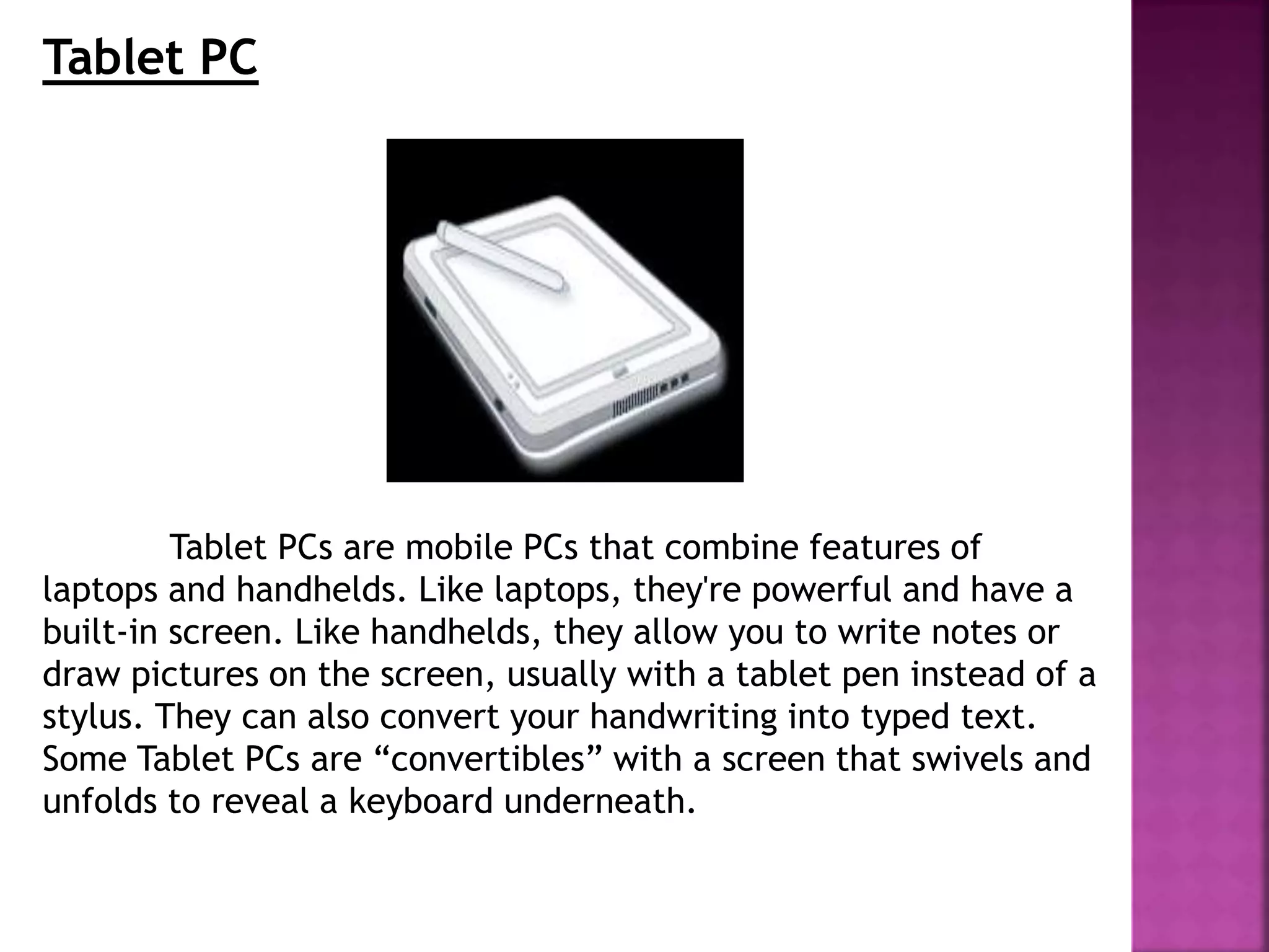 Tablet PC
Tablet PCs are mobile PCs that combine features of
laptops and handhelds. Like laptops, they're powerful and have a
built-in screen. Like handhelds, they allow you to write notes or
draw pictures on the screen, usually with a tablet pen instead of a
stylus. They can also convert your handwriting into typed text.
Some Tablet PCs are “convertibles” with a screen that swivels and
unfolds to reveal a keyboard underneath.
 