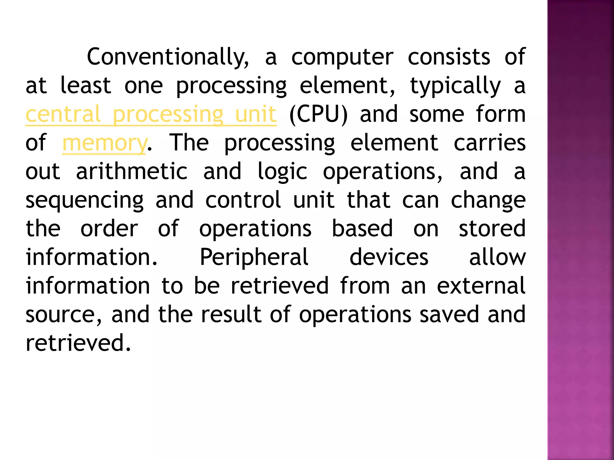 Conventionally, a computer consists of
at least one processing element, typically a
central processing unit (CPU) and some form
of memory. The processing element carries
out arithmetic and logic operations, and a
sequencing and control unit that can change
the order of operations based on stored
information. Peripheral devices allow
information to be retrieved from an external
source, and the result of operations saved and
retrieved.
 