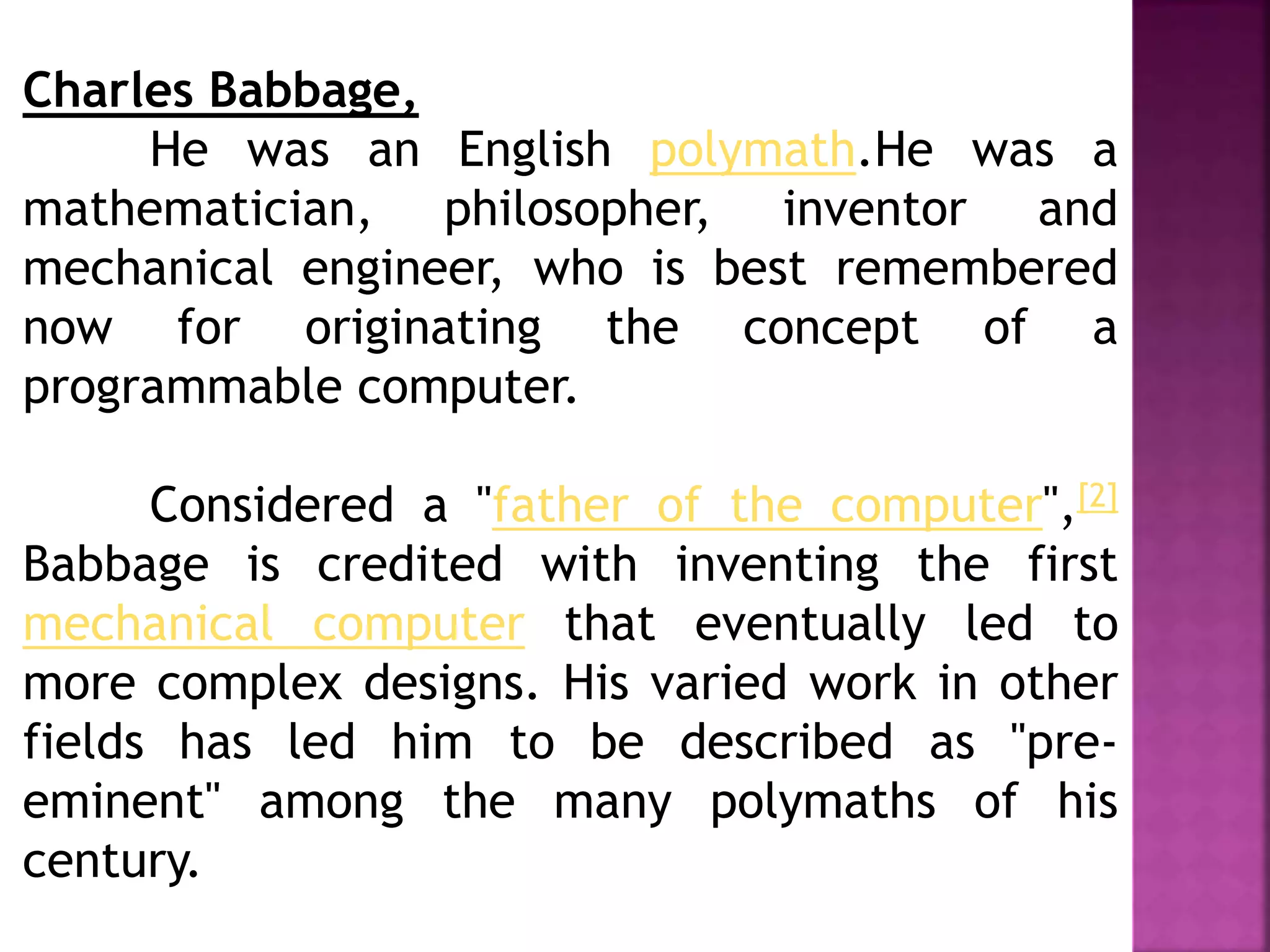 Charles Babbage,
He was an English polymath.He was a
mathematician, philosopher, inventor and
mechanical engineer, who is best remembered
now for originating the concept of a
programmable computer.
Considered a "father of the computer",[2]
Babbage is credited with inventing the first
mechanical computer that eventually led to
more complex designs. His varied work in other
fields has led him to be described as "pre-
eminent" among the many polymaths of his
century.
 