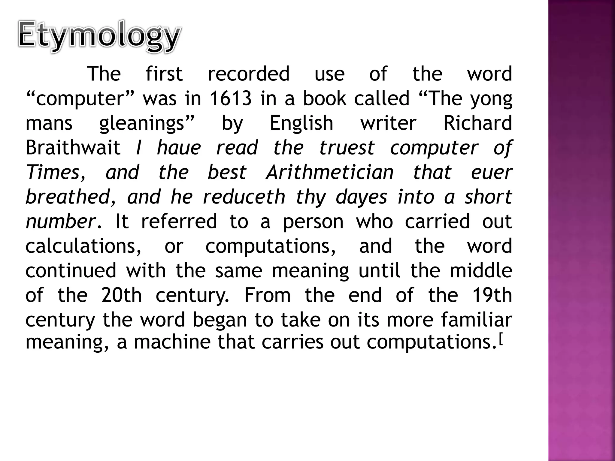 The first recorded use of the word
“computer” was in 1613 in a book called “The yong
mans gleanings” by English writer Richard
Braithwait I haue read the truest computer of
Times, and the best Arithmetician that euer
breathed, and he reduceth thy dayes into a short
number. It referred to a person who carried out
calculations, or computations, and the word
continued with the same meaning until the middle
of the 20th century. From the end of the 19th
century the word began to take on its more familiar
meaning, a machine that carries out computations.[
 