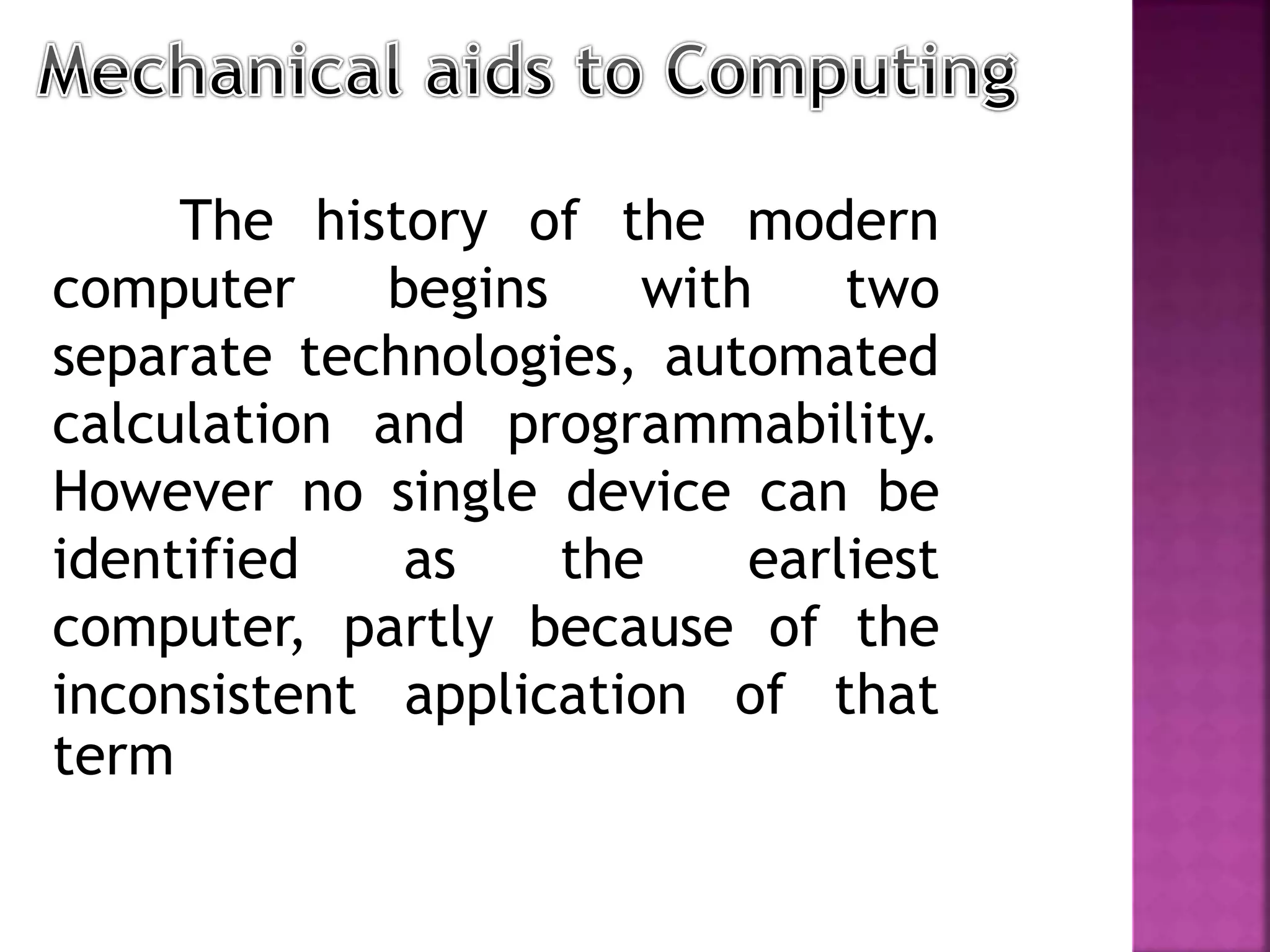 The history of the modern
computer begins with two
separate technologies, automated
calculation and programmability.
However no single device can be
identified as the earliest
computer, partly because of the
inconsistent application of that
term
 
