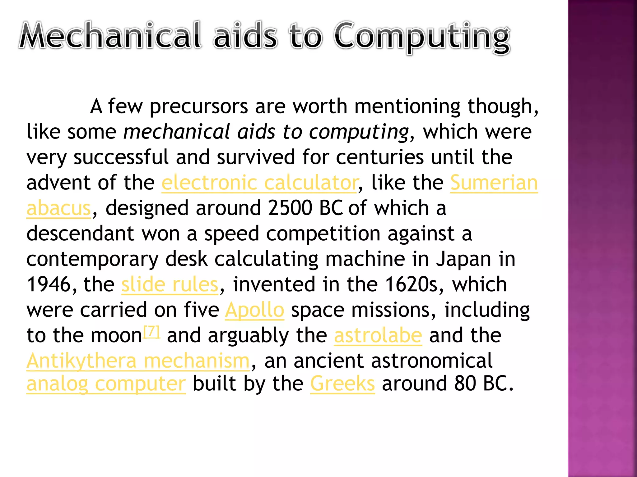A few precursors are worth mentioning though,
like some mechanical aids to computing, which were
very successful and survived for centuries until the
advent of the electronic calculator, like the Sumerian
abacus, designed around 2500 BC of which a
descendant won a speed competition against a
contemporary desk calculating machine in Japan in
1946, the slide rules, invented in the 1620s, which
were carried on five Apollo space missions, including
to the moon[7] and arguably the astrolabe and the
Antikythera mechanism, an ancient astronomical
analog computer built by the Greeks around 80 BC.
 
