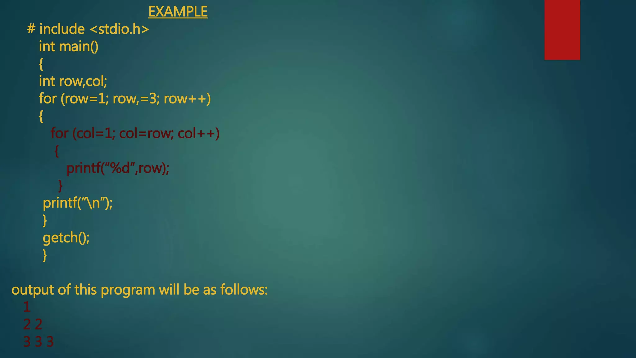 EXAMPLE
# include <stdio.h>
int main()
{
int row,col;
for (row=1; row,=3; row++)
{
for (col=1; col=row; col++)
{
printf(“%d”,row);
}
printf(“n”);
}
getch();
}
output of this program will be as follows:
1
2 2
3 3 3
 