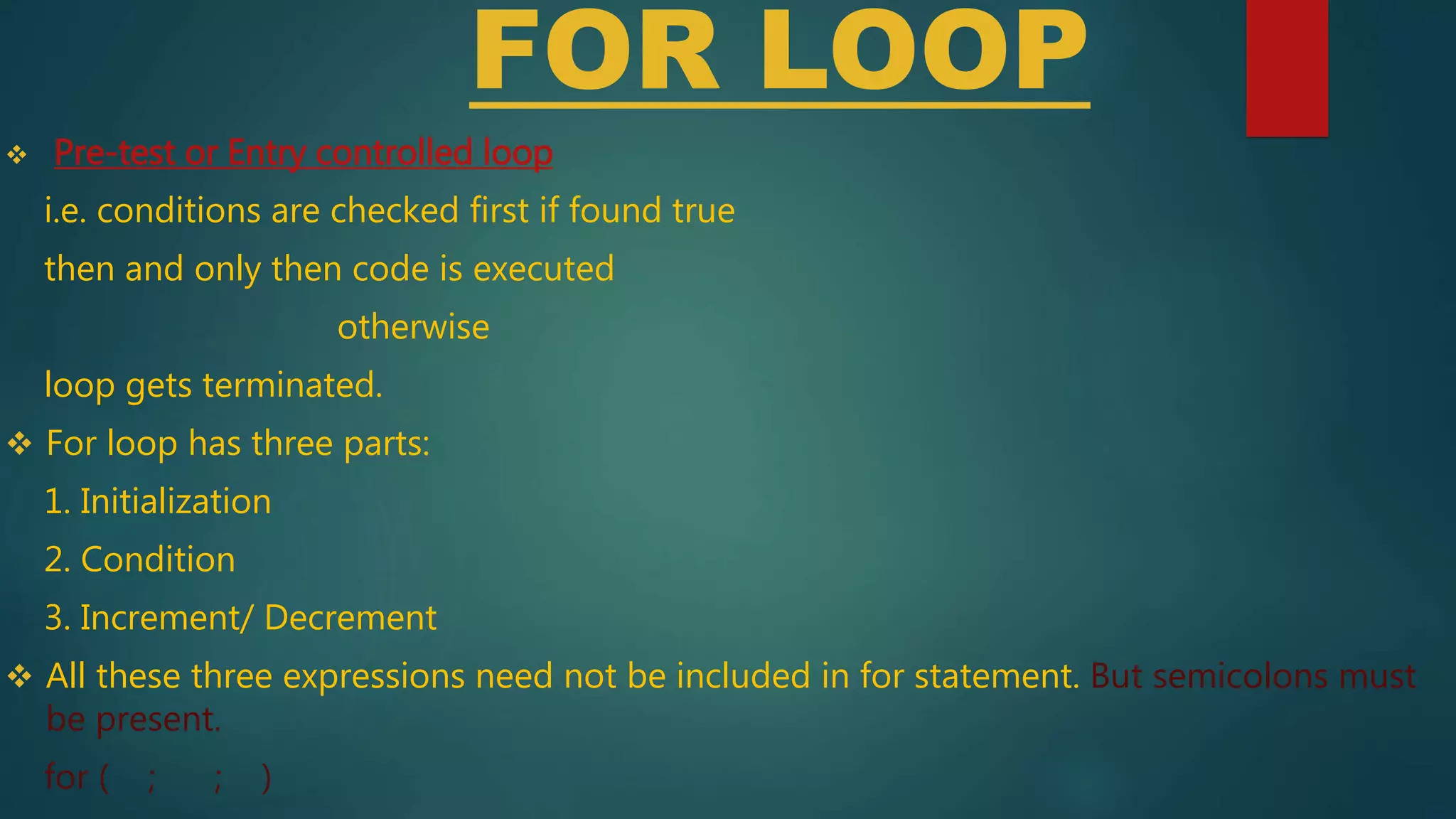 FOR LOOP
 Pre-test or Entry controlled loop
i.e. conditions are checked first if found true
then and only then code is executed
otherwise
loop gets terminated.
 For loop has three parts:
1. Initialization
2. Condition
3. Increment/ Decrement
 All these three expressions need not be included in for statement. But semicolons must
be present.
for ( ; ; )
 