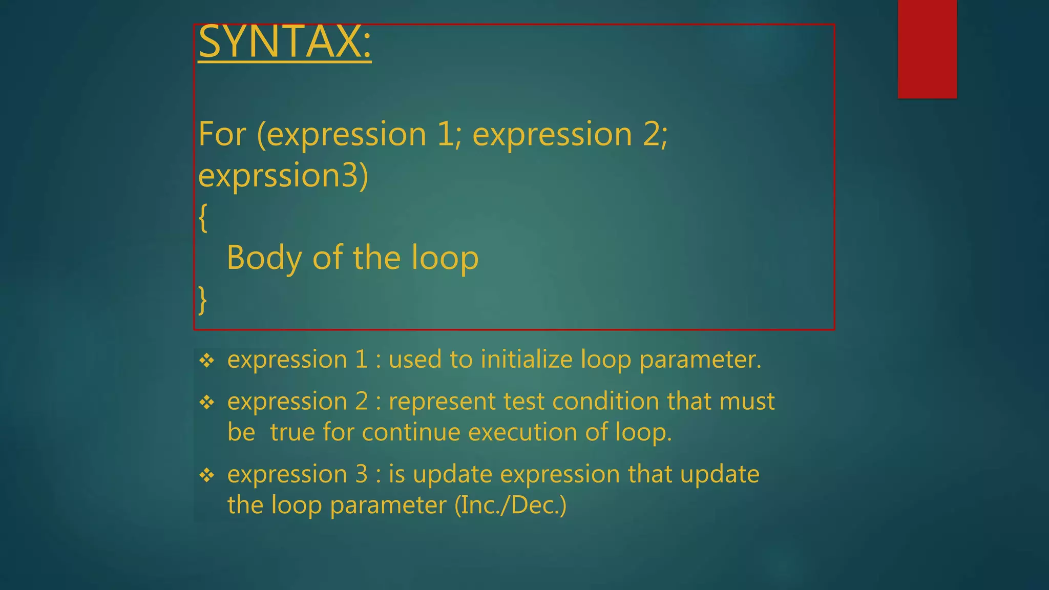 SYNTAX:
For (expression 1; expression 2;
exprssion3)
{
Body of the loop
}
 expression 1 : used to initialize loop parameter.
 expression 2 : represent test condition that must
be true for continue execution of loop.
 expression 3 : is update expression that update
the loop parameter (Inc./Dec.)
 