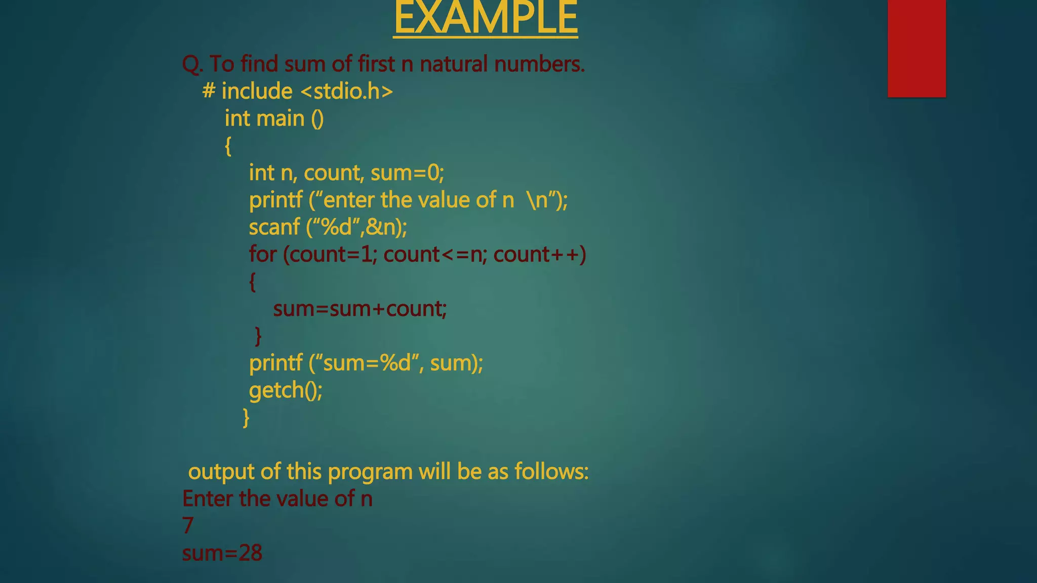 EXAMPLE
Q. To find sum of first n natural numbers.
# include <stdio.h>
int main ()
{
int n, count, sum=0;
printf (“enter the value of n n”);
scanf (“%d”,&n);
for (count=1; count<=n; count++)
{
sum=sum+count;
}
printf (“sum=%d”, sum);
getch();
}
output of this program will be as follows:
Enter the value of n
7
sum=28
 
