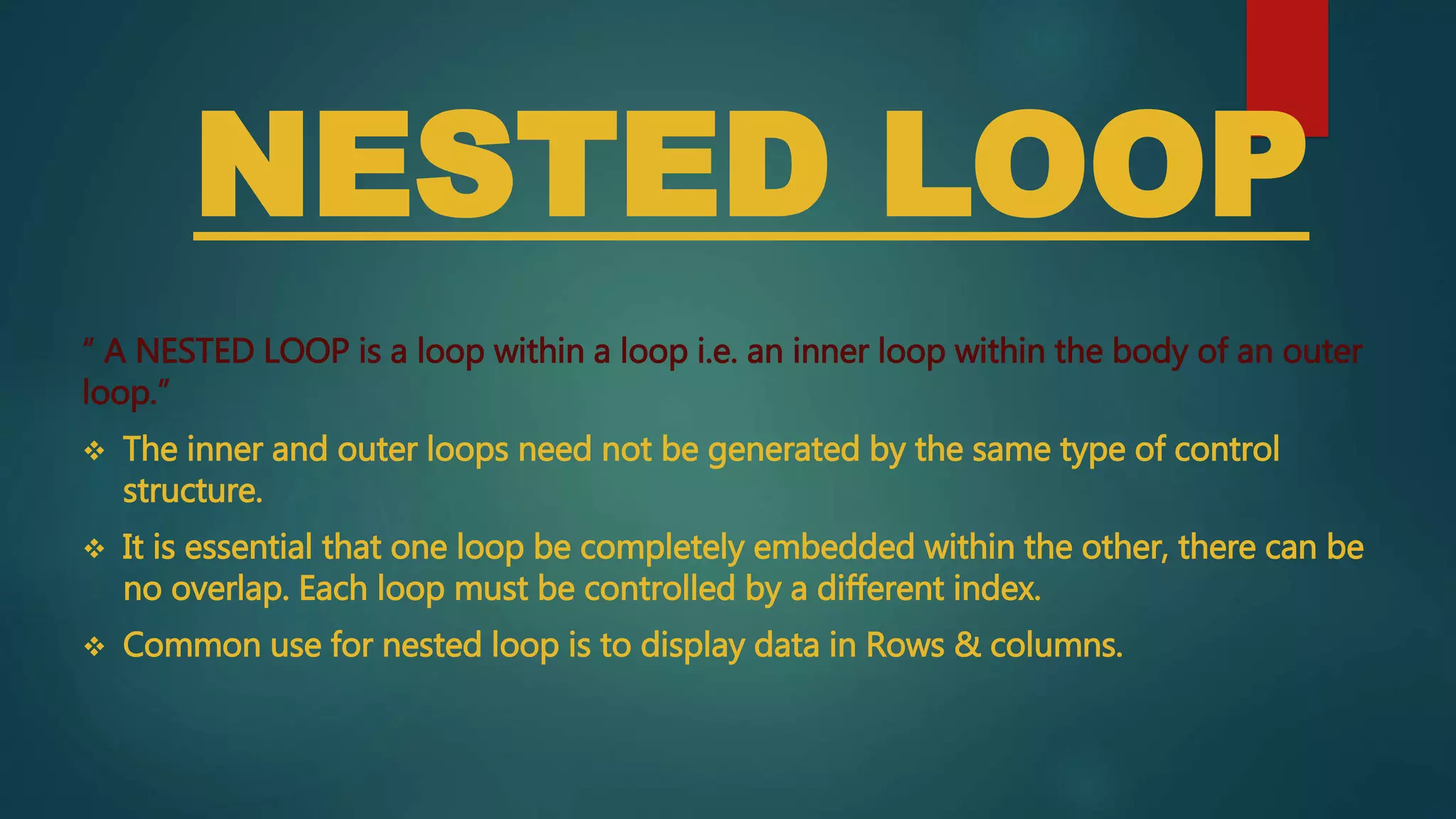 NESTED LOOP
“ A NESTED LOOP is a loop within a loop i.e. an inner loop within the body of an outer
loop.”
 The inner and outer loops need not be generated by the same type of control
structure.
 It is essential that one loop be completely embedded within the other, there can be
no overlap. Each loop must be controlled by a different index.
 Common use for nested loop is to display data in Rows & columns.
 