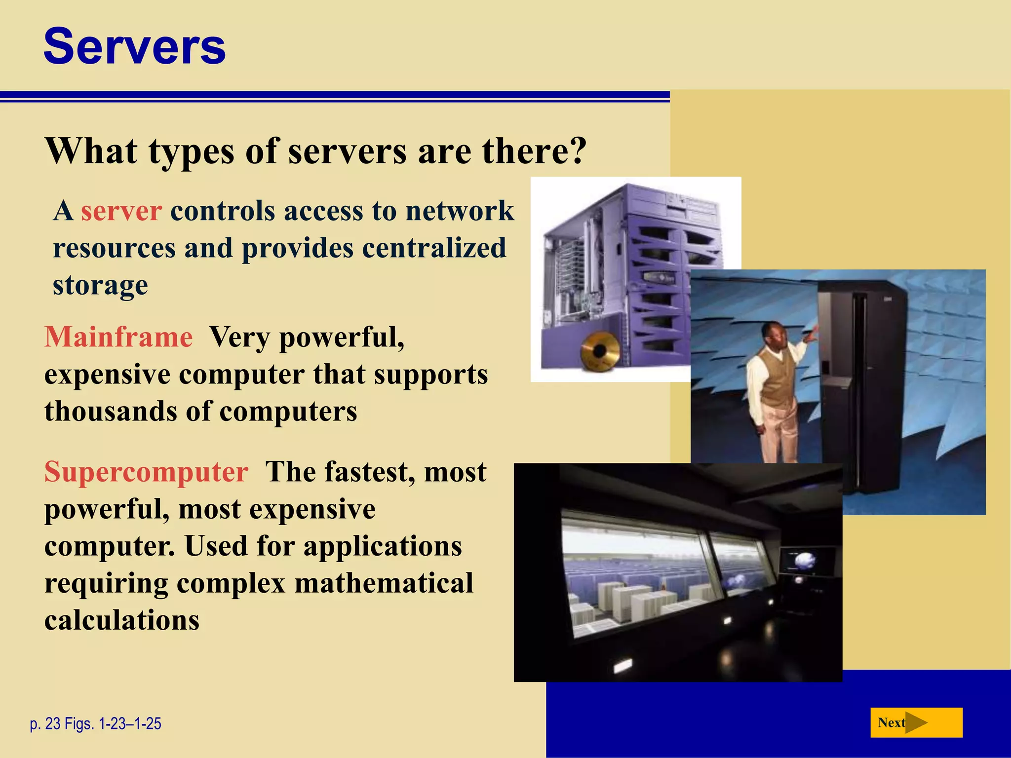 Servers
What types of servers are there?
p. 23 Figs. 1-23–1-25
Mainframe Very powerful,
expensive computer that supports
thousands of computers
Supercomputer The fastest, most
powerful, most expensive
computer. Used for applications
requiring complex mathematical
calculations
Next
A server controls access to network
resources and provides centralized
storage
 