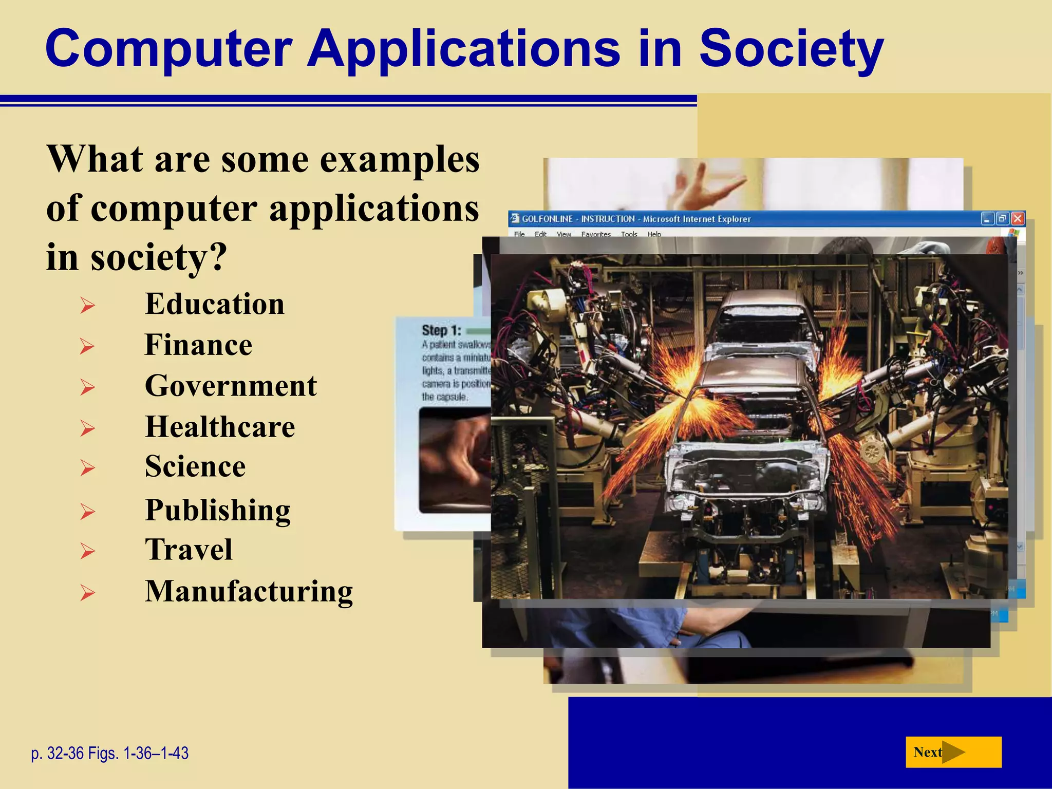 Computer Applications in Society
What are some examples
of computer applications
in society?
p. 32-36 Figs. 1-36–1-43 Next
 Education
 Finance
 Government
 Healthcare
 Science
 Publishing
 Travel
 Manufacturing
 