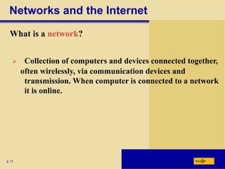 Networks and the Internet
What is a network?
p. 11 Next
 Collection of computers and devices connected together,
often wirelessly, via communication devices and
transmission. When computer is connected to a network
it is online.
 
