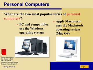 Personal Computers
What are the two most popular series of personal
computers?
p. 19 Figs. 1-15–1-16 Next
Click to view Web Link,
click Chapter 1, Click
Web Link from left
navigation, then click Personal
Computers below Chapter 1
 PC and compatibles
use the Windows
operating system
 Apple Macintosh
uses the Macintosh
operating system
(Mac OS)
 
