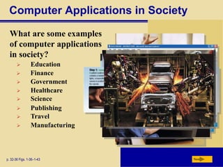 Computer Applications in Society
What are some examples
of computer applications
in society?
p. 32-36 Figs. 1-36–1-43 Next
 Education
 Finance
 Government
 Healthcare
 Science
 Publishing
 Travel
 Manufacturing
 