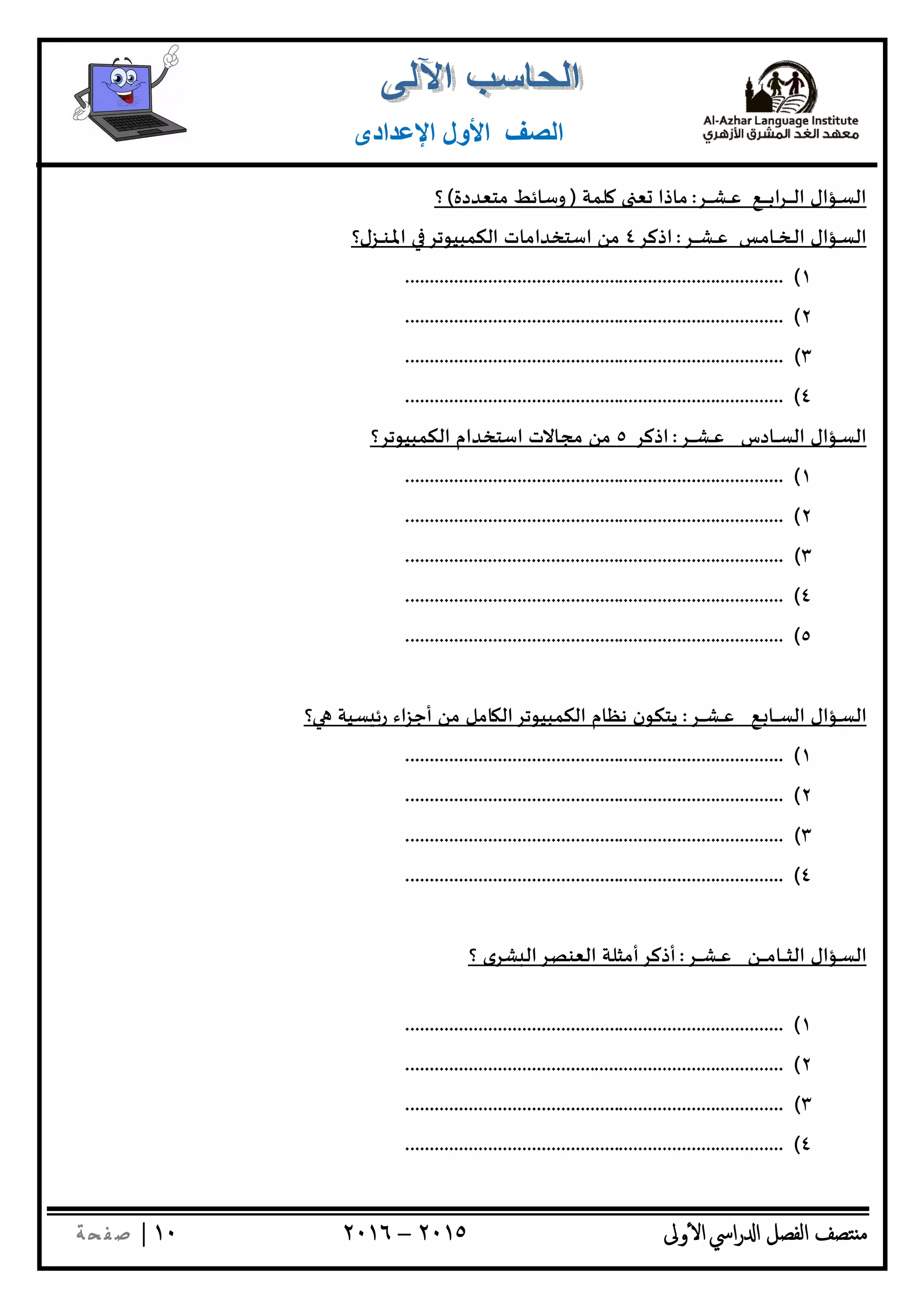 ‫ﺘﺼﻒ‬ ‫ﻣ‬‫اﻟﻔﺼﻞ‬‫اﳼ‬‫ر‬ ‫ا‬‫ٔوﱃ‬ ‫ا‬٢٠١٥–٢٠١٦١٠|‫ﺔ‬ ‫ﻔ‬‫ﺻ‬
‫اﻟﺼﻒ‬‫اﻹﻋﺪادى‬ ‫اﻷول‬
‫ـﺮ‬‫ـ‬‫ـ‬‫ـ‬‫ـ‬‫ﺸ‬‫ـ‬‫ـ‬‫ـ‬‫ﻋ‬ ‫ـﻊ‬‫ـ‬‫ـ‬‫ـ‬‫ـ‬‫ـ‬‫ـ‬‫ﺑ‬‫ا‬‫ﺮ‬‫ـ‬‫ـ‬‫ـ‬‫ـ‬‫ـ‬‫ـ‬‫ﻟ‬‫ا‬ ‫ـﺆال‬‫ـ‬‫ﺴ‬‫اﻟ‬:‫ﻠﻤﺔ‬ ‫ﻌ‬ ‫ﻣﺎذا‬)‫ﻣﺘﻌﺪدة‬ ‫وﺳﺎﺋﻂ‬(‫؟‬
‫ـﺮ‬‫ـ‬‫ـ‬‫ـ‬‫ـ‬‫ﺸ‬‫ـ‬‫ـ‬‫ـ‬‫ﻋ‬ ‫ـﺲ‬‫ﻣ‬‫ـﺎ‬‫ـ‬‫ـ‬‫ﺨ‬‫ـ‬‫ـ‬‫ﻟ‬‫ا‬ ‫ـﺆال‬‫ـ‬‫ﺴ‬‫اﻟ‬:‫اذﻛﺮ‬٤‫اﳌ‬ ‫اﻟﻜﻤﺒﻴﻮﺗﺮ‬ ‫اﺳﺘﺨﺪاﻣﺎت‬ ‫ﻣﻦ‬‫ـ‬‫ـ‬‫ﻨ‬‫ـ‬‫ـ‬‫ـ‬‫ـ‬‫ﺰل؟‬
١(..............................................................................
٢(..............................................................................
٣(..............................................................................
٤(..............................................................................
‫ـﺮ‬‫ـ‬‫ـ‬‫ـ‬‫ـ‬‫ﺸ‬‫ـ‬‫ـ‬‫ـ‬‫ﻋ‬ ‫ـﺎدس‬‫ـ‬‫ـ‬‫ﺴ‬‫اﻟ‬ ‫ـﺆال‬‫ـ‬‫ﺴ‬‫اﻟ‬:‫ا‬‫ذﻛﺮ‬٥‫اﻟﻜﻤﺒﻴﻮﺗﺮ؟‬ ‫اﺳﺘﺨﺪام‬ ‫ﻣﺠﺎﻻت‬ ‫ﻣﻦ‬
١(..............................................................................
٢(..............................................................................
٣(..............................................................................
٤(..............................................................................
٥(..............................................................................
‫ـﺆال‬‫ـ‬‫ﺴ‬‫اﻟ‬‫ـﻊ‬‫ـ‬ ‫ـﺎ‬‫ـ‬‫ـ‬‫ـ‬‫ﺴ‬‫اﻟ‬‫ـﺮ‬‫ـ‬‫ـ‬‫ـ‬‫ـ‬‫ﺸ‬‫ـ‬‫ـ‬‫ـ‬‫ﻋ‬:‫ﺴﻴ‬ ‫رﺋ‬ ‫اء‬‫ﺰ‬‫أﺟ‬ ‫ﻣﻦ‬ ‫ﺎﻣﻞ‬ ‫اﻟﻜﻤﺒﻴﻮﺗﺮاﻟ‬ ‫ﻧﻈﺎم‬ ‫ﻳﺘﻜﻮن‬‫؟‬ ‫ﺔ‬
١(..............................................................................
٢(..............................................................................
٣(..............................................................................
٤(..............................................................................
‫ـﺆال‬‫ـ‬‫ﺴ‬‫اﻟ‬‫ـﻦ‬‫ـ‬‫ـ‬‫ـ‬‫ـ‬‫ـ‬‫ﻣ‬‫ـﺎ‬‫ـ‬‫ـ‬‫ـ‬‫ـ‬‫ﺜ‬‫اﻟ‬‫ـﺮ‬‫ـ‬‫ـ‬‫ـ‬‫ـ‬‫ﺸ‬‫ـ‬‫ـ‬‫ـ‬‫ﻋ‬:‫أذﻛﺮأﻣﺜﻠﺔ‬‫؟‬ ‫ﺸﺮى‬ ‫اﻟﻌﻨﺼﺮاﻟ‬
١(..............................................................................
٢(..............................................................................
٣(..............................................................................
٤(..............................................................................
 