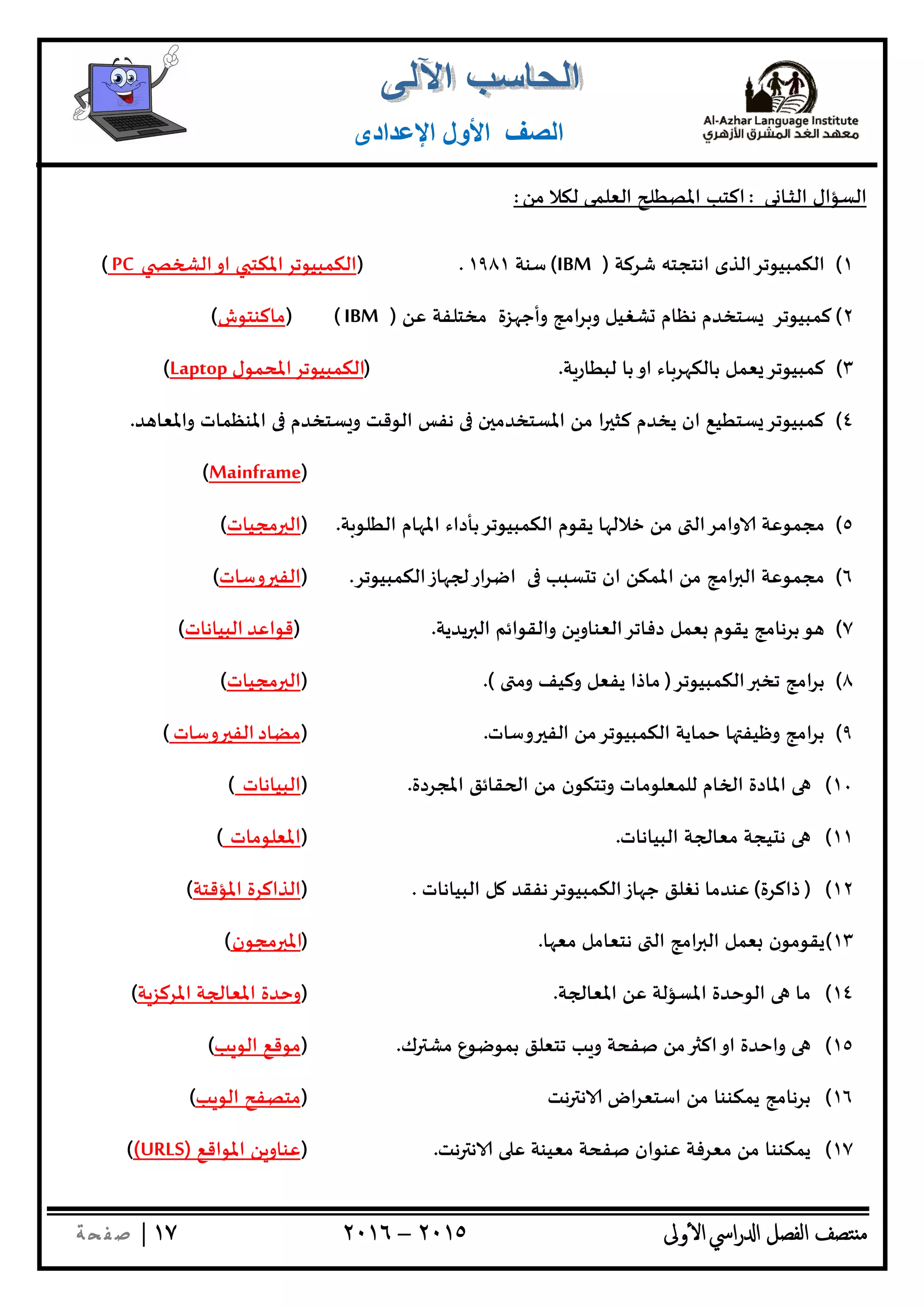 ‫ﺘﺼﻒ‬ ‫ﻣ‬‫اﻟﻔﺼﻞ‬‫اﳼ‬‫ر‬ ‫ا‬‫ٔوﱃ‬ ‫ا‬٢٠١٥–٢٠١٦١٧|‫ﺔ‬ ‫ﻔ‬‫ﺻ‬
‫اﻟﺼﻒ‬‫اﻹﻋﺪادى‬ ‫اﻷول‬
‫ﻰ‬ ‫ـﺎ‬‫ـ‬‫ﺜ‬‫اﻟ‬ ‫اﻟﺴﺆال‬:‫ﻣﻦ‬ ‫ﻟﻜﻼ‬ ‫اﻟﻌﻠﻤﻰ‬ ‫اﳌﺼﻄ‬ ‫اﻛﺘﺐ‬:
١(‫ﺷﺮﻛﺔ‬ ‫اﻧﺘﺠﺘﮫ‬ ‫اﻟﻜﻤﺒﻴﻮﺗﺮاﻟﺬى‬)IBM(‫ﺳﻨﺔ‬١٩٨١.)‫اﻟﻜﻤﺒﻴﻮﺗﺮ‬‫اﳌﻜﺘ‬‫او‬‫اﻟ‬PC(
٢(‫ﻛﻤﺒﻴﻮﺗﺮ‬‫اﻣﺞ‬‫ﺮ‬ ‫و‬ ‫ﺸﻐﻴﻞ‬ ‫ﻧﻈﺎم‬ ‫ﺴﺘﺨﺪم‬‫ﺰة‬ ‫وأﺟ‬‫ﻣﺨﺘﻠﻔﺔ‬‫ﻋﻦ‬)IBM()‫ﻣﺎﻛﻨﺘﻮش‬(
٣(‫ﺔ‬‫ﻟﺒﻄﺎر‬ ‫ﺑﺎ‬‫او‬ ‫ﺎء‬‫ﺮ‬ ‫ﺑﺎﻟﻜ‬ ‫ﻌﻤﻞ‬ ‫ﻛﻤﺒﻴﻮﺗﺮ‬.)‫اﻟﻜﻤﺒﻴﻮﺗﺮاﳌﺤﻤﻮل‬Laptop(
٤(‫ﺪ‬ ‫واﳌﻌﺎ‬ ‫اﳌﻨﻈﻤﺎت‬ ‫ﺴﺘﺨﺪم‬ ‫و‬ ‫اﻟﻮﻗﺖ‬ ‫ﻧﻔﺲ‬ ‫ن‬ ‫اﳌﺴﺘﺨﺪﻣ‬ ‫ﻣﻦ‬ ‫ا‬ ‫ﻛﺜ‬ ‫ﻳﺨﺪم‬ ‫ان‬ ‫ﺴﺘﻄﻴﻊ‬ ‫ﻛﻤﺒﻴﻮﺗﺮ‬.
)Mainframe(
٥(‫ﺧﻼﻟ‬ ‫ﻣﻦ‬ ‫واﻣﺮاﻟ‬ ‫ﻣﺠﻤﻮﻋﺔ‬‫ﺔ‬‫اﻟﻄﻠﻮ‬ ‫ﺎم‬ ‫اﳌ‬ ‫اﻟﻜﻤﺒﻴﻮﺗﺮﺑﺄداء‬ ‫ﻳﻘﻮم‬ ‫ﺎ‬.)‫ﻣﺠﻴﺎت‬ ‫اﻟ‬(
٦(‫ﺎزاﻟﻜﻤﺒﻴﻮﺗﺮ‬ ‫ار‬‫ﺮ‬‫اﺿ‬ ‫ﺐ‬ ‫ﺴ‬ ‫ﺗ‬ ‫ان‬ ‫اﳌﻤﻜﻦ‬ ‫ﻣﻦ‬ ‫اﻣﺞ‬ ‫اﻟ‬ ‫ﻣﺠﻤﻮﻋﺔ‬.)‫وﺳﺎت‬ ‫اﻟﻔ‬(
٧(‫ﻳﺪﻳﺔ‬ ‫اﻟ‬ ‫واﻟﻘﻮاﺋﻢ‬ ‫ﻦ‬‫دﻓﺎﺗﺮاﻟﻌﻨﺎو‬ ‫ﻌﻤﻞ‬ ‫ﻳﻘﻮم‬ ‫ﺑﺮﻧﺎﻣﺞ‬‫ﻮ‬.)‫ﻗﻮاﻋﺪ‬‫اﻟﺒﻴﺎﻧﺎت‬(
٨(‫اﻟﻜﻤﺒﻴﻮﺗﺮ‬ ‫ﺗﺨ‬ ‫اﻣﺞ‬‫ﺮ‬‫ﺑ‬)‫وﻣ‬ ‫وﻛﻴﻒ‬ ‫ﻳﻔﻌﻞ‬ ‫ﻣﺎذا‬.()‫اﻟ‬‫ﻣﺠﻴﺎت‬(
٩(‫وﺳﺎت‬ ‫اﻟﻔ‬ ‫اﻟﻜﻤﺒﻴﻮﺗﺮﻣﻦ‬ ‫ﺣﻤﺎﻳﺔ‬ ‫ﺎ‬ ‫وﻇﻴﻔ‬ ‫اﻣﺞ‬‫ﺮ‬‫ﺑ‬.)‫ﻣﻀﺎد‬‫وﺳﺎت‬ ‫اﻟﻔ‬(
١٠(‫اﳌﺠﺮدة‬ ‫ﻘﺎﺋﻖ‬ ‫ا‬ ‫ﻣﻦ‬ ‫وﺗﺘﻜﻮن‬ ‫ﻟﻠﻤﻌﻠﻮﻣﺎت‬ ‫ﺎم‬ ‫ا‬ ‫اﳌﺎدة‬.)‫اﻟﺒﻴﺎﻧﺎت‬(
١١(‫اﻟﺒﻴﺎﻧﺎت‬ ‫ﺔ‬ ‫ﻣﻌﺎ‬ ‫ﻴﺠﺔ‬ ‫ﻧ‬.)‫اﳌﻌﻠﻮﻣﺎت‬(
١٢()‫ذاﻛﺮة‬(‫اﻟﺒﻴﺎﻧﺎت‬ ‫ﻞ‬ ‫ﺎزاﻟﻜﻤﺒﻴﻮﺗﺮﻧﻔﻘﺪ‬ ‫ﺟ‬ ‫ﻐﻠﻖ‬ ‫ﻋﻨﺪﻣﺎ‬.)‫اﳌﺆﻗ‬ ‫اﻟﺬاﻛﺮة‬‫ﺘﺔ‬(
١٣(‫ﺎ‬ ‫ﻣﻌ‬ ‫ﻧﺘﻌﺎﻣﻞ‬ ‫اﻟ‬ ‫اﻣﺞ‬ ‫اﻟ‬ ‫ﻌﻤﻞ‬ ‫ﻳﻘﻮﻣﻮن‬.)‫ﻣﺠﻮن‬ ‫اﳌ‬(
١٤(‫ﺔ‬ ‫اﳌﻌﺎ‬ ‫ﻋﻦ‬ ‫اﳌﺴﺆﻟﺔ‬ ‫اﻟﻮﺣﺪة‬ ‫ﻣﺎ‬.)‫اﳌﺮﻛﺰﺔ‬ ‫ﺔ‬ ‫اﳌﻌﺎ‬ ‫وﺣﺪة‬(
١٥(‫ك‬ ‫ﻣﺸ‬ ‫ﺑﻤﻮﺿﻮع‬ ‫ﺗﺘﻌﻠﻖ‬ ‫ﺐ‬ ‫و‬ ‫ﺻﻔﺤﺔ‬ ‫ﻣﻦ‬ ‫اﻛ‬‫او‬ ‫واﺣﺪة‬.)‫ﺐ‬ ‫اﻟﻮ‬ ‫ﻣﻮﻗﻊ‬(
١٦(‫ﻧﺖ‬ ‫ﻧ‬ ‫اض‬‫ﺮ‬‫اﺳﺘﻌ‬ ‫ﻣﻦ‬ ‫ﻳﻤﻜﻨﻨﺎ‬ ‫ﺑﺮﻧﺎﻣﺞ‬)‫ﺐ‬ ‫اﻟﻮ‬ ‫ﻣﺘﺼﻔﺢ‬(
١٧(‫ﻣﻌﺮﻓ‬ ‫ﻣﻦ‬ ‫ﻳﻤﻜﻨﻨﺎ‬‫ﻧﺖ‬ ‫ﻧ‬ ‫ﻋ‬ ‫ﻣﻌﻴﻨﺔ‬ ‫ﺻﻔﺤﺔ‬ ‫ﻋﻨﻮان‬ ‫ﺔ‬.)‫اﳌﻮاﻗﻊ‬ ‫ﻦ‬‫ﻋﻨﺎو‬)URLS((
 